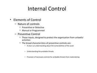Internal Control 
• Elements of Control 
– Nature of controls 
• Preventive or Detective 
• Manual or Programmed 
– Preventive Control 
• Those inputs, designed to protect the organization from unlawful 
activities 
• The broad characteristics of preventive controls are: 
– A clear cut understanding about the vulnerabilities of the asset 
– Understanding the probable threats 
– Provision of necessary controls for probable threats from materializing 
 