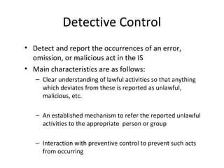 Detective Control 
• Detect and report the occurrences of an error, 
omission, or malicious act in the IS 
• Main characteristics are as follows: 
– Clear understanding of lawful activities so that anything 
which deviates from these is reported as unlawful, 
malicious, etc. 
– An established mechanism to refer the reported unlawful 
activities to the appropriate person or group 
– Interaction with preventive control to prevent such acts 
from occurring 
 