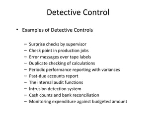 Detective Control 
• Examples of Detective Controls 
– Surprise checks by supervisor 
– Check point in production jobs 
– Error messages over tape labels 
– Duplicate checking of calculations 
– Periodic performance reporting with variances 
– Past-due accounts report 
– The internal audit functions 
– Intrusion detection system 
– Cash counts and bank reconciliation 
– Monitoring expenditure against budgeted amount 
 