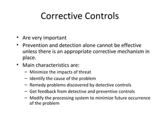 Corrective Controls 
• Are very important 
• Prevention and detection alone cannot be effective 
unless there is an appropriate corrective mechanism in 
place. 
• Main characteristics are: 
– Minimize the impacts of threat 
– Identify the cause of the problem 
– Remedy problems discovered by detective controls 
– Get feedback from detective and preventive controls 
– Modify the processing system to minimize future occurrence 
of the problem 
 