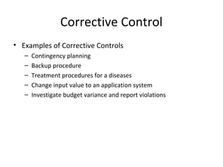 Corrective Control 
• Examples of Corrective Controls 
– Contingency planning 
– Backup procedure 
– Treatment procedures for a diseases 
– Change input value to an application system 
– Investigate budget variance and report violations 
 
