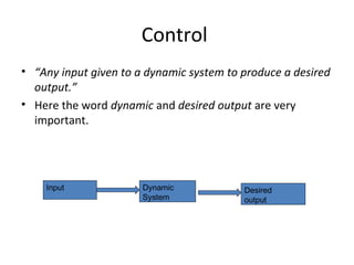 Control 
• “Any input given to a dynamic system to produce a desired 
output.” 
• Here the word dynamic and desired output are very 
important. 
Input Dynamic 
System 
Desired 
output 
 