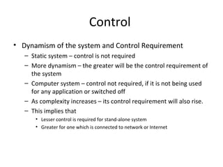 Control 
• Dynamism of the system and Control Requirement 
– Static system – control is not required 
– More dynamism – the greater will be the control requirement of 
the system 
– Computer system – control not required, if it is not being used 
for any application or switched off 
– As complexity increases – its control requirement will also rise. 
– This implies that 
• Lesser control is required for stand-alone system 
• Greater for one which is connected to network or Internet 
 