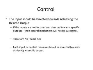 Control 
• The Input should be Directed towards Achieving the 
Desired Output 
– If the inputs are not focused and directed towards specific 
outputs – then control mechanism will not be successful. 
– There are No thumb rule 
– Each input or control measure should be directed towards 
achieving a specific output. 
 