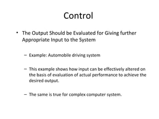 Control 
• The Output Should be Evaluated for Giving further 
Appropriate Input to the System 
– Example: Automobile driving system 
– This example shows how input can be effectively altered on 
the basis of evaluation of actual performance to achieve the 
desired output. 
– The same is true for complex computer system. 
 