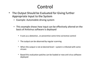 Control 
• The Output Should be Evaluated for Giving further 
Appropriate Input to the System 
– Example: Automobile driving system 
– This example shows how input can be effectively altered on the 
basis of Antivirus software is deployed 
• It acts as a detective , or preventive some time corrective control 
• The output can be observed by regular scanning 
• When the output is not at desired level – system is infected with some 
viruses 
• Based this evaluation patches can be loaded or new anti-virus software 
deployed 
 