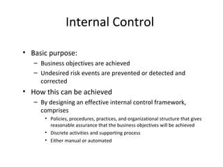 Internal Control 
• Basic purpose: 
– Business objectives are achieved 
– Undesired risk events are prevented or detected and 
corrected 
• How this can be achieved 
– By designing an effective internal control framework, 
comprises 
• Policies, procedures, practices, and organizational structure that gives 
reasonable assurance that the business objectives will be achieved 
• Discrete activities and supporting process 
• Either manual or automated 
 