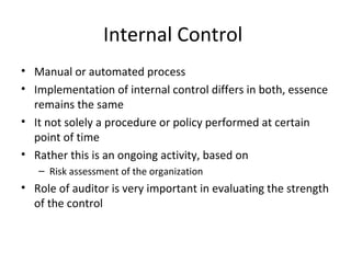 Internal Control 
• Manual or automated process 
• Implementation of internal control differs in both, essence 
remains the same 
• It not solely a procedure or policy performed at certain 
point of time 
• Rather this is an ongoing activity, based on 
– Risk assessment of the organization 
• Role of auditor is very important in evaluating the strength 
of the control 
 