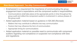 • Emphasized in a requirement the importance of communicating the group
engagement team’s expectations and the component auditor’s responsibilities
– Communications shall take place at the appropriate points in time throughout the
group audit and reflect the component auditor’s involvement in various phases of
the group audit
• Added application material based on guidance in ISA 260 (Revised)
– Matters that may contribute to effective two-way communication
– Factors that may influence the form of communication
– Appropriate timing for communications
• Added application material on possible need to communicate with component
auditors regarding non-compliance or suspected non-compliance with laws
and regulations
Page 18
Risk-Based Approach: Two-Way Communication
 