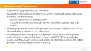 Acceptance and Continuance
• Aligned with proposed ISA 220 (Revised)
• Overarching requirement to determine whether sufficient appropriate audit
evidence can be obtained
– Based on requirement in extant ISA 600
– Including preliminary determination whether component auditors need to be
involved
• New requirement for when sufficient appropriate audit evidence can not be
obtained after acceptance or continuance
• Added requirement that group management needs to acknowledge and
understand its responsibility in accordance with ISA 210 to provide the
engagement team with unrestricted access to information and, to the extent
possible, relevant persons within the group
Page 23
 