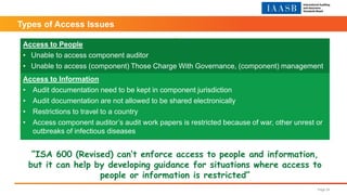 Page 24
Access to People
• Unable to access component auditor
• Unable to access (component) Those Charge With Governance, (component) management
Access to Information
• Audit documentation need to be kept in component jurisdiction
• Audit documentation are not allowed to be shared electronically
• Restrictions to travel to a country
• Access component auditor’s audit work papers is restricted because of war, other unrest or
outbreaks of infectious diseases
“ISA 600 (Revised) can’t enforce access to people and information,
but it can help by developing guidance for situations where access to
people or information is restricted”
Types of Access Issues
 