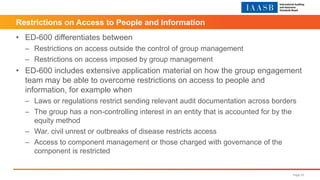 • ED-600 differentiates between
– Restrictions on access outside the control of group management
– Restrictions on access imposed by group management
• ED-600 includes extensive application material on how the group engagement
team may be able to overcome restrictions on access to people and
information, for example when
– Laws or regulations restrict sending relevant audit documentation across borders
– The group has a non-controlling interest in an entity that is accounted for by the
equity method
– War, civil unrest or outbreaks of disease restricts access
– Access to component management or those charged with governance of the
component is restricted
Page 25
Restrictions on Access to People and Information
 
