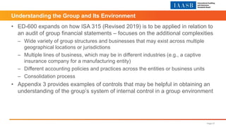 Understanding the Group and Its Environment
• ED-600 expands on how ISA 315 (Revised 2019) is to be applied in relation to
an audit of group financial statements – focuses on the additional complexities
– Wide variety of group structures and businesses that may exist across multiple
geographical locations or jurisdictions
– Multiple lines of business, which may be in different industries (e.g., a captive
insurance company for a manufacturing entity)
– Different accounting policies and practices across the entities or business units
– Consolidation process
• Appendix 3 provides examples of controls that may be helpful in obtaining an
understanding of the group’s system of internal control in a group environment
Page 27
 