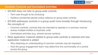 Common Controls and Centralized Activities
• ED-600 does not refer to group-wide controls
– Term was thought to be confusing
– Auditors sometimes placed undue reliance on group-wide controls
• ED-600 addresses controls in a group audit more broadly through introducing
the concepts of
– Common controls: controls that are intended to operate in a common manner
across multiple entities or business units
– Centralized activities (e.g. shared service centers)
• Most application material related to group-wide controls is retained and new
application material is added
– Why obtaining an understanding of common controls may be important
– How the group engagement team may determine the commonality of a control
across the group
Page 28
 