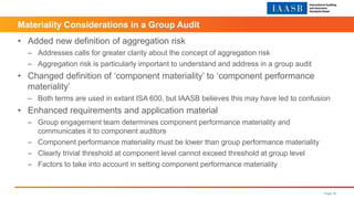 • Added new definition of aggregation risk
– Addresses calls for greater clarity about the concept of aggregation risk
– Aggregation risk is particularly important to understand and address in a group audit
• Changed definition of ‘component materiality’ to ‘component performance
materiality’
– Both terms are used in extant ISA 600, but IAASB believes this may have led to confusion
• Enhanced requirements and application material
– Group engagement team determines component performance materiality and
communicates it to component auditors
– Component performance materiality must be lower than group performance materiality
– Clearly trivial threshold at component level cannot exceed threshold at group level
– Factors to take into account in setting component performance materiality
Page 30
Materiality Considerations in a Group Audit
 