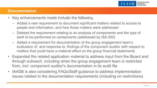 • Key enhancements made include the following
– Added a new requirement to document significant matters related to access to
people and information, and how those matters were addressed
– Deleted the requirement relating to an analysis of components and the type of
work to be performed on components (addressed by ISA 300)
– Added a requirement for documentation of the group engagement team’s
evaluation of, and response to, findings of the component auditor with respect to
matters that could have a material effect on the group financial statements
• Expanded the related application material to address input from the Board and
through outreach, including when the group engagement team is restricted
from, incl. component auditor's documentation in its audit file
• IAASB is also considering FAQs/Staff guidance to address implementation
issues related to the documentation requirements (including on restrictions)
Page 32
Documentation
 