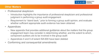 Other Matters
• Professional skepticism
– Introduction highlights the importance of professional skepticism and professional
judgment in performing a group audit engagement
– Requirement to “stand back,” prior to forming a group audit opinion, and evaluate
whether sufficient appropriate audit evidence has been obtained
• Appendices
– New appendix that provides additional guidance about the matters that the group
engagement team may consider in determining whether, and the extent to which,
component auditors are to be involved in the group audit
– Appendices 4 and 5 of extant ISA 600 have been deleted
• Conforming and consequential amendments
Page 34
 