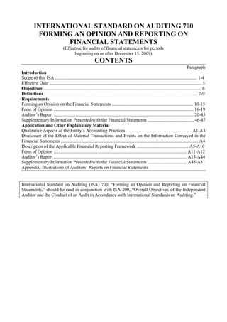 INTERNATIONAL STANDARD ON AUDITING 700<br />FORMING AN OPINION AND REPORTING ON FINANCIAL STATEMENTS<br />(Effective for audits of financial statements for periods<br />beginning on or after December 15, 2009)<br />CONTENTS<br />Paragraph<br />Introduction<br />Scope of this ISA ............................................................................................................................ 1-4<br />Effective Date ..................................................................................................................................... 5<br />Objectives .......................................................................................................................................... 6<br />Definitions....................................................................................................................................... 7-9<br />Requirements<br />Forming an Opinion on the Financial Statements ....................................................................... 10-15<br />Form of Opinion .......................................................................................................................... 16-19<br />Auditor’s Report .......................................................................................................................... 20-45<br />Supplementary Information Presented with the Financial Statements ........................................ 46-47<br />Application and Other Explanatory Material <br />Qualitative Aspects of the Entity’s Accounting Practices.......................................................... A1-A3<br />Disclosure of the Effect of Material Transactions and Events on the Information Conveyed in the Financial Statements ........................................................................................................................ A4<br />Description of the Applicable Financial Reporting Framework ............................................. A5-A10<br />Form of Opinion .................................................................................................................... A11-A12<br />Auditor’s Report .................................................................................................................... A13-A44<br />Supplementary Information Presented with the Financial Statements .................................. A45-A51<br />Appendix: Illustrations of Auditors’ Reports on Financial Statements<br />International Standard on Auditing (ISA) 700, “Forming an Opinion and Reporting on Financial Statements,” should be read in conjunction with ISA 200, “Overall Objectives of the Independent Auditor and the Conduct of an Audit in Accordance with International Standards on Auditing.”<br />Introduction<br />Scope of this ISA<br />1. This International Standard on Auditing (ISA) deals with the auditor’s responsibility to form an opinion on the financial statements. It also deals with the form and content of the auditor’s report issued as a result of an audit of financial statements.<br />2. ISA 705 1 and ISA 706 2 deal with how the form and content of the auditor’s report are affected when the auditor expresses a modified opinion or includes an Emphasis of Matter paragraph or an Other Matter paragraph in the auditor’s report.<br />3. This ISA is written in the context of a complete set of general purpose financial statements. ISA 800 3 deals with special considerations when financial statements are prepared in accordance with a special purpose framework. ISA 805 4 deals with special considerations relevant to an audit of a single financial statement or of a specific element, account or item of a financial statement.<br />4. This ISA promotes consistency in the auditor’s report. Consistency in the auditor’s report, when the audit has been conducted in accordance with ISAs, promotes credibility in the global marketplace by making more readily identifiable those audits that have been conducted in accordance with globally recognized standards. It also helps to promote the user’s understanding and to identify unusual circumstances when they occur.<br />Effective Date<br />5. This ISA is effective for audits of financial statements for periods beginning on or after December 15, 2009.<br />Objectives<br />6. The objectives of the auditor are:<br />(a) To form an opinion on the financial statements based on an evaluation of the conclusions drawn from the audit evidence obtained; and<br />(b) To express clearly that opinion through a written report that also describes the basis for that opinion.<br />1 ISA 705, “Modifications to the Opinion in the Independent Auditor’s Report.”<br />2 ISA 706, “Emphasis of Matter Paragraphs and Other Matter Paragraphs in the Independent Auditor’s Report.”<br />3 ISA 800, “Special Considerations—Audits of Financial Statements Prepared in Accordance with Special Purpose Frameworks.”<br />4 ISA 805, “Special Considerations—Audits of Single Financial Statements and Specific Elements, Accounts or Items of a Financial Statement.”<br />Definitions<br />7. For purposes of the ISAs, the following terms have the meanings attributed below:<br />(a) General purpose financial statements – Financial statements prepared in accordance with a general purpose framework.<br />(b) General purpose framework – A financial reporting framework designed to meet the common financial information needs of a wide range of users. The financial reporting framework may be a fair presentation framework or a compliance framework.<br />The term “fair presentation framework” is used to refer to a financial reporting framework that requires compliance with the requirements of the framework and:<br />(i) Acknowledges explicitly or implicitly that, to achieve fair presentation of the financial statements, it may be necessary for management to provide disclosures beyond those specifically required by the framework; or<br />(ii) Acknowledges explicitly that it may be necessary for management to depart from a requirement of the framework to achieve fair presentation of the financial statements. Such departures are expected to be necessary only in extremely rare circumstances.<br />The term “compliance framework” is used to refer to a financial reporting framework that requires compliance with the requirements of the framework, but does not contain the acknowledgements in (i) or (ii) above. 5<br />(c) Unmodified opinion – The opinion expressed by the auditor when the auditor concludes that the financial statements are prepared, in all material respects, in accordance with the applicable financial reporting framework. 6<br />8. Reference to “financial statements” in this ISA means “a complete set of general purpose financial statements, including the related notes.” The related notes ordinarily comprise a summary of significant accounting policies and other explanatory information. The requirements of the applicable financial reporting framework determine the form and content of the financial statements, and what constitutes a complete set of financial statements.<br />5 ISA 200, “Overall Objectives of the Independent Auditor and the Conduct of an Audit in Accordance with International Standards on Auditing,” paragraph 13(a).<br />6 Paragraphs 35-36 deal with the phrases used to express this opinion in the case of a fair presentation framework and a compliance framework respectively.<br />9. Reference to “International Financial Reporting Standards” in this ISA means the International Financial Reporting Standards issued by the International Accounting Standards Board, and reference to “International Public Sector Accounting Standards” means the International Public Sector Accounting Standards issued by the International Public Sector Accounting Standards Board.<br />Requirements<br />Forming an Opinion on the Financial Statements<br />10. The auditor shall form an opinion on whether the financial statements are prepared, in all material respects, in accordance with the applicable financial reporting framework.7 8<br />11. In order to form that opinion, the auditor shall conclude as to whether the auditor has obtained reasonable assurance about whether the financial statements as a whole are free from material misstatement, whether due to fraud or error. That conclusion shall take into account:<br />(a) The auditor’s conclusion, in accordance with ISA 330, whether sufficient appropriate audit evidence has been obtained;9<br />(b) The auditor’s conclusion, in accordance with ISA 450, whether uncorrected misstatements are material, individually or in aggregate;10 and<br />(c) The evaluations required by paragraphs 12-15.<br />12. The auditor shall evaluate whether the financial statements are prepared, in all material respects, in accordance with the requirements of the applicable financial reporting framework. This evaluation shall include consideration of the qualitative aspects of the entity’s accounting practices, including indicators of possible bias in management’s judgments. (Ref: Para. A1-A3)<br />13. In particular, the auditor shall evaluate whether, in view of the requirements of the applicable financial reporting framework:<br />(a) The financial statements adequately disclose the significant accounting policies selected and applied;<br />(b) The accounting policies selected and applied are consistent with the applicable financial reporting framework and are appropriate;<br />7 ISA 200, paragraph 11.<br />8 Paragraphs 35-36 deal with the phrases used to express this opinion in the case of a fair presentation framework and a compliance framework respectively.<br />9 ISA 330, “The Auditor’s Responses to Assessed Risks,” paragraph 26.<br />10 ISA 450, “Evaluation of Misstatements Identified during the Audit,” paragraph 11.<br />(c) The accounting estimates made by management are reasonable;<br />(d) The information presented in the financial statements is relevant, reliable, comparable and understandable;<br />(e) The financial statements provide adequate disclosures to enable the intended users to understand the effect of material transactions and events on the information conveyed in the financial statements; and (Ref: Para. A4)<br />(f) The terminology used in the financial statements, including the title of each financial statement, is appropriate.<br />14. When the financial statements are prepared in accordance with a fair presentation framework, the evaluation required by paragraphs 12-13 shall also include whether the financial statements achieve fair presentation. The auditor’s evaluation as to whether the financial statements achieve fair presentation shall include consideration of:<br />(a) The overall presentation, structure and content of the financial statements; and<br />(b) Whether the financial statements, including the related notes, represent the underlying transactions and events in a manner that achieves fair presentation.<br />15. The auditor shall evaluate whether the financial statements adequately refer to or describe the applicable financial reporting framework. (Ref: Para. A5- A10)<br />Form of Opinion<br />16. The auditor shall express an unmodified opinion when the auditor concludes that the financial statements are prepared, in all material respects, in accordance with the applicable financial reporting framework.<br />17. If the auditor:<br />(a) concludes that, based on the audit evidence obtained, the financial statements as a whole are not free from material misstatement; or<br />(b) is unable to obtain sufficient appropriate audit evidence to conclude that the financial statements as a whole are free from material misstatement, the auditor shall modify the opinion in the auditor’s report in accordance with ISA 705.<br />18. If financial statements prepared in accordance with the requirements of a fair presentation framework do not achieve fair presentation, the auditor shall discuss the matter with management and, depending on the requirements of the applicable financial reporting framework and how the matter is resolved, shall determine whether it is necessary to modify the opinion in the auditor’s report in accordance with ISA 705. (Ref: Para. A11)<br />19. When the financial statements are prepared in accordance with a compliance framework, the auditor is not required to evaluate whether the financial statements achieve fair presentation. However, if in extremely rare circumstances the auditor concludes that such financial statements are misleading, the auditor shall discuss the matter with management and, depending on how it is resolved, shall determine whether, and how, to communicate it in the auditor’s report. (Ref: Para. A12)<br />Auditor’s Report<br />20. The auditor’s report shall be in writing. (Ref: Para. A13-A14)<br />Auditor’s Report for Audits Conducted in Accordance with International Standards on Auditing<br />Title<br />21. The auditor’s report shall have a title that clearly indicates that it is the report of an independent auditor. (Ref: Para. A15)<br />Addressee<br />22. The auditor’s report shall be addressed as required by the circumstances of the engagement. (Ref: Para. A16)<br />Introductory Paragraph<br />23. The introductory paragraph in the auditor’s report shall: (Ref: Para. A17- A19)<br />(a) Identify the entity whose financial statements have been audited;<br />(b) State that the financial statements have been audited;<br />(c) Identify the title of each statement that comprises the financial statements;<br />(d) Refer to the summary of significant accounting policies and other explanatory information; and<br />(e) Specify the date or period covered by each financial statement comprising the financial statements.<br />Management’s Responsibility for the Financial Statements<br />24. This section of the auditor’s report describes the responsibilities of those in the organization that are responsible for the preparation of the financial statements. The auditor’s report need not refer specifically to  “management,” but shall use the term that is appropriate in the context of the legal framework in the particular jurisdiction. In some jurisdictions, the appropriate reference may be to those charged with governance.<br />25. The auditor’s report shall include a section with the heading “Management’s [or other appropriate term] Responsibility for the Financial Statements.”<br />26. The auditor’s report shall describe management’s responsibility for the preparation of the financial statements. The description shall include an explanation that management is responsible for the preparation of the financial statements in accordance with the applicable financial reporting framework, and for such internal control as it determines is necessary to enable the preparation of financial statements that are free from material misstatement, whether due to fraud or error. (Ref: Para. A20-A23)<br />27. Where the financial statements are prepared in accordance with a fair presentation framework, the explanation of management’s responsibility for the financial statements in the auditor’s report shall refer to “the preparation and fair presentation of these financial statements” or “the preparation of financial statements that give a true and fair view,” as appropriate in the circumstances.<br />Auditor’s Responsibility<br />28. The auditor’s report shall include a section with the heading “Auditor’s Responsibility.”<br />29. The auditor’s report shall state that the responsibility of the auditor is to express an opinion on the financial statements based on the audit. (Ref: Para. A24)<br />30. The auditor’s report shall state that the audit was conducted in accordance with International Standards on Auditing. The auditor’s report shall also explain that those standards require that the auditor comply with ethical requirements and that the auditor plan and perform the audit to obtain reasonable assurance about whether the financial statements are free from material misstatement. (Ref: Para. A25-A26)<br />31. The auditor’s report shall describe an audit by stating that:<br />(a) An audit involves performing procedures to obtain audit evidence about the amounts and disclosures in the financial statements;<br />(b) The procedures selected depend on the auditor’s judgment, including the assessment of the risks of material misstatement of the financial statements, whether due to fraud or error. In making those risk assessments, the auditor considers internal control relevant to the entity’s preparation of the financial statements in order to design audit procedures that are appropriate in the circumstances, but not for the purpose of expressing an opinion on the effectiveness of the entity’s internal control. In circumstances when the auditor also has a responsibility to express an opinion on the effectiveness of internal control in conjunction with the audit of the financial statements, the auditor shall omit the phrase that the auditor’s consideration of internal control is not for the purpose of expressing an opinion on the effectiveness of internal control; and<br />(c) An audit also includes evaluating the appropriateness of the accounting policies used and the reasonableness of accounting estimates made by management, as well as the overall presentation of the financial statements.<br />32. Where the financial statements are prepared in accordance with a fair presentation framework, the description of the audit in the auditor’s report shall refer to “the entity’s preparation and fair presentation of the financial statements” or “the entity’s preparation of financial statements that give a true and fair view,” as appropriate in the circumstances.<br />33. The auditor’s report shall state whether the auditor believes that the audit evidence the auditor has obtained is sufficient and appropriate to provide a basis for the auditor’s opinion.<br />Auditor’s Opinion<br />34. The auditor’s report shall include a section with the heading “Opinion.”<br />35. When expressing an unmodified opinion on financial statements prepared in accordance with a fair presentation framework, the auditor’s opinion shall, unless otherwise required by law or regulation, use one of the following phrases, which are regarded as being equivalent:<br />(a) The financial statements present fairly, in all material respects, … in accordance with [the applicable financial reporting framework]; or<br />(b) The financial statements give a true and fair view of … in accordance with [the applicable financial reporting framework]. (Ref: Para. A27-A33)<br />36. When expressing an unmodified opinion on financial statements prepared in accordance with a compliance framework, the auditor’s opinion shall be that the financial statements are prepared, in all material respects, in accordance with [the applicable financial reporting framework]. (Ref: Para. A27, A29-A33)<br />37. If the reference to the applicable financial reporting framework in the auditor’s opinion is not to International Financial Reporting Standards issued by the International Accounting Standards Board or International Public Sector Accounting Standards issued by the International Public Sector Accounting Standards Board, the auditor’s opinion shall identify the jurisdiction of origin of the framework.<br />Other Reporting Responsibilities<br />38. If the auditor addresses other reporting responsibilities in the auditor’s report on the financial statements that are in addition to the auditor’s responsibility under the ISAs to report on the financial statements, these other reporting responsibilities shall be addressed in a separate section in the auditor’s report that shall be sub-titled “Report on Other Legal and Regulatory Requirements,” or otherwise as appropriate to the content of the section. (Ref: Para. A34-A35)<br />39. If the auditor’s report contains a separate section on other reporting responsibilities, the headings, statements and explanations referred to in paragraphs 23-37 shall be under the sub-title “Report on the Financial Statements.” The “Report on Other Legal and Regulatory Requirements” shall follow the “Report on the Financial Statements.” (Ref: Para. A36)<br />Signature of the Auditor<br />40. The auditor’s report shall be signed. (Ref: Para. A37)<br />Date of the Auditor’s Report<br />41. The auditor’s report shall be dated no earlier than the date on which the auditor has obtained sufficient appropriate audit evidence on which to base the auditor’s opinion on the financial statements, including evidence that: (Ref: Para. A38-A41)<br />(a) All the statements that comprise the financial statements, including the related notes, have been prepared; and<br />(b) Those with the recognized authority have asserted that they have taken responsibility for those financial statements.<br />Auditor’s Address<br />42. The auditor’s report shall name the location in the jurisdiction where the auditor practices.<br />Auditor’s Report Prescribed by Law or Regulation<br />43. If the auditor is required by law or regulation of a specific jurisdiction to use a specific layout or wording of the auditor’s report, the auditor’s report shall refer to International Standards on Auditing only if the auditor’s report includes, at a minimum, each of the following elements: (Ref: Para. A42)<br />(a) A title;<br />(b) An addressee, as required by the circumstances of the engagement;<br />(c) An introductory paragraph that identifies the financial statements audited;<br />(d) A description of the responsibility of management (or other appropriate term, see paragraph 24) for the preparation of the financial statements;<br />(e) A description of the auditor’s responsibility to express an opinion on the financial statements and the scope of the audit, that includes:<br />•A reference to International Standards on Auditing and the law or regulation; and<br />•A description of an audit in accordance with those standards;<br />(f) An opinion paragraph containing an expression of opinion on the financial statements and a reference to the applicable financial reporting framework used to prepare the financial statements (including identifying the jurisdiction of origin of the financial reporting framework that is not International Financial Reporting Standards or International Public Sector Accounting Standards, see paragraph 37);<br />(g) The auditor’s signature;<br />(h) The date of the auditor’s report; and<br />(i) The auditor’s address.<br />Auditor’s Report for Audits Conducted in Accordance with Both Auditing Standards of a Specific Jurisdiction and International Standards on Auditing<br />44. An auditor may be required to conduct an audit in accordance with the auditing standards of a specific jurisdiction (the “national auditing standards”), but may additionally have complied with the ISAs in the conduct of the audit. If this is the case, the auditor’s report may refer to International Standards on Auditing in addition to the national auditing standards, but the auditor shall do so only if: (Ref: Para. A43-A44)<br />(a) There is no conflict between the requirements in the national auditing standards and those in ISAs that would lead the auditor (i) to form a different opinion, or (ii) not to include an Emphasis of Matter paragraph that, in the particular circumstances, is required by ISAs; and<br />(b) The auditor’s report includes, at a minimum, each of the elements set out in paragraph 43(a)(i) when the auditor uses the layout or wording specified by the national auditing standards. Reference to law or regulation in paragraph 43(e) shall be read as reference to the national auditing standards. The auditor’s report shall thereby identify such national auditing standards.<br />45. When the auditor’s report refers to both the national auditing standards and International Standards on Auditing, the auditor’s report shall identify the jurisdiction of origin of the national auditing standards.<br />Supplementary Information Presented with the Financial Statements (Ref: Para. A45-A51)<br />46. If supplementary information that is not required by the applicable financial reporting framework is presented with the audited financial statements, the auditor shall evaluate whether such supplementary information is clearly differentiated from the audited financial statements. If such supplementary information is not clearly differentiated from the audited financial statements, the auditor shall ask management to change how the unaudited supplementary information is presented. If management refuses to do so, the auditor shall explain in the auditor’s report that such supplementary information has not been audited.<br />47. Supplementary information that is not required by the applicable financial reporting framework but is nevertheless an integral part of the financial statements because it cannot be clearly differentiated from the audited financial statements due to its nature and how it is presented shall be covered by the auditor’s opinion.<br />***<br />Application and Other Explanatory Material<br />Qualitative Aspects of the Entity’s Accounting Practices (Ref: Para. 12)<br />A1. Management makes a number of judgments about the amounts and disclosures in the financial statements.<br />A2. ISA 260 contains a discussion of the qualitative aspects of accounting practices.11 In considering the qualitative aspects of the entity’s accounting practices; the auditor may become aware of possible bias in management’s judgments. The auditor may conclude that the cumulative effect of a lack of neutrality, together with the effect of uncorrected misstatements, causes the financial statements as a whole to be materially misstated. Indicators of a lack of neutrality that may affect the auditor’s evaluation of whether the financial statements as a whole are materially misstated include the following:<br />•The selective correction of misstatements brought to management’s attention during the audit (for example, correcting misstatements with the effect of increasing reported earnings, but not correcting misstatements that have the effect of decreasing reported earnings). 11 ISA 260, “Communication with Those Charged with Governance,” Appendix 2.<br />•Possible management bias in the making of accounting estimates. A3. ISA 540 addresses possible management bias in making accounting estimates.12 Indicators of possible management bias do not constitute misstatements for purposes of drawing conclusions on the reasonableness of individual accounting estimates. They may, however, affect the auditor’s evaluation of whether the financial statements as a whole are free from material misstatement.<br />Disclosure of the Effect of Material Transactions and Events on the Information Conveyed in the Financial Statements (Ref: Para. 13(e))<br />A4. It is common for financial statements prepared in accordance with a general purpose framework to present an entity’s financial position, financial performance and cash flows. In such circumstances, the auditor evaluates whether the financial statements provide adequate disclosures to enable the intended users to understand the effect of material transactions and events on the entity’s financial position, financial performance and cash flows.<br />Description of the Applicable Financial Reporting Framework (Ref: Para. 15)<br />A5. As explained in ISA 200, the preparation of the financial statements by management and, where appropriate, those charged with governance requires the inclusion of an adequate description of the applicable financial reporting framework in the financial statements.13 That description is important because it advises users of the financial statements of the framework on which the financial statements are based.<br />A6. A description that the financial statements are prepared in accordance with a particular applicable financial reporting framework is appropriate only if the financial statements comply with all the requirements of that framework that are effective during the period covered by the financial statements.<br />A7. A description of the applicable financial reporting framework that contains imprecise qualifying or limiting language (for example, “the financial statements are in substantial compliance with International Financial Reporting Standards”) is not an adequate description of that framework as it may mislead users of the financial statements.<br />Reference to More than One Financial Reporting Framework<br />A8. In some cases, the financial statements may represent that they are prepared in accordance with two financial reporting frameworks (for example, the national framework and International Financial Reporting Standards). This may be because management is required, or has chosen, to prepare the financial statements in accordance with both frameworks, in which case both are applicable financial reporting frameworks. Such description is appropriate only if the financial statements comply with each of the frameworks individually. To be regarded as being prepared in accordance with both frameworks, the financial statements need to comply with both frameworks simultaneously and without any need for reconciling statements. In practice, simultaneous compliance is unlikely unless the jurisdiction has adopted the other framework (for example, International Financial Reporting Standards) as its own national framework, or has eliminated all barriers to compliance with it.<br />12 ISA 540, “Auditing Accounting Estimates, Including Fair Value Accounting Estimates, and Related Disclosures,” paragraph 21.<br />13 ISA 200, paragraphs A2-A3.<br />A9. Financial statements that are prepared in accordance with one financial reporting framework and that contain a note or supplementary statement reconciling the results to those that would be shown under another framework, are not prepared in accordance with that other framework. This is because the financial statements do not include all the information in the manner required by that other framework.<br />A10. The financial statements may, however, be prepared in accordance with one applicable financial reporting framework and, in addition, describe in the notes to the financial statements the extent to which the financial statements comply with another framework (for example, financial statements prepared in accordance with the national framework that also describe the extent to which they comply with International Financial Reporting Standards). Such description is supplementary financial information and, as discussed in paragraph 47, is considered an integral part of the financial statements and, accordingly, is covered by the auditor’s opinion.<br />Form of Opinion (Ref: Para. 18-19)<br />A11. There may be cases where the financial statements, although prepared in accordance with the requirements of a fair presentation framework, do not achieve fair presentation. Where this is the case, it may be possible for management to include additional disclosures in the financial statements beyond those specifically required by the framework or, in extremely rare circumstances, to depart from a requirement in the framework in order to achieve fair presentation of the financial statements.<br />A12. It will be extremely rare for the auditor to consider financial statements that are prepared in accordance with a compliance framework to be misleading if, in accordance with ISA 210, the auditor determined that the framework is acceptable. 14 <br />14 ISA 210, “Agreeing the Terms of Audit Engagements,” paragraph 6(a).<br />Auditor’s Report (Ref: Para. 20)<br />A13. A written report encompasses reports issued in hard copy format and those using an electronic medium.<br />A14. The Appendix contains illustrations of auditors’ reports on financial statements, incorporating the elements set forth in paragraphs 21-42.<br />Auditor’s Report for Audits Conducted in Accordance with International Standards on Auditing<br />Title (Ref: Para. 21)<br />A15. A title indicating the report is the report of an independent auditor, for example, “Independent Auditor’s Report,” affirms that the auditor has met all of the relevant ethical requirements regarding independence and, therefore, distinguishes the independent auditor’s report from reports issued by others.<br />Addressee (Ref: Para. 22)<br />A16. Law or regulation often specifies to whom the auditor’s report is to be addressed in that particular jurisdiction. The auditor’s report is normally addressed to those for whom the report is prepared, often either to the shareholders or to those charged with governance of the entity whose financial statements are being audited.<br />Introductory Paragraph (Ref: Para. 23)<br />A17. The introductory paragraph states, for example, that the auditor has audited the accompanying financial statements of the entity, which comprise [state the title of each financial statement comprising the complete set of financial statements required by the applicable financial reporting framework, specifying the date or period covered by each financial statement] and the summary of significant accounting policies and other explanatory information.<br />A18. When the auditor is aware that the audited financial statements will be included in a document that contains other information, such as an annual report, the auditor may consider, if the form of presentation allows, identifying the page numbers on which the audited financial statements are presented. This helps users to identify the financial statements to which the auditor’s report relates.<br />A19. The auditor’s opinion covers the complete set of financial statements as defined by the applicable financial reporting framework. For example, in the case of many general purpose frameworks, the financial statements include: a balance sheet, an income statement, a statement of changes in equity, a cash flow statement, and a summary of significant accounting policies and other explanatory information. In some jurisdictions additional information might also be considered to be an integral part of the financial statements.<br />Management’s Responsibility for the Financial Statements (Ref: Para. 26)<br />A20. ISA 200 explains the premise, relating to the responsibilities of management and, where appropriate, those charged with governance, on which an audit in accordance with ISAs is conducted. 15 Management and, where appropriate, those charged with governance accept responsibility for the preparation of the financial statements in accordance with the applicable financial reporting framework, including where relevant their fair presentation. Management also accepts responsibility for such internal control as it determines is necessary to enable the preparation of financial statements that are free from material misstatement, whether due to fraud or error. The description of management’s responsibilities in the auditor’s report includes reference to both responsibilities as it helps to explain to users the premise on which an audit is conducted.<br />A21. There may be circumstances when it is appropriate for the auditor to add to the description of management’s responsibility in paragraph 26 to reflect additional responsibilities that are relevant to the preparation of the financial statements in the context of the particular jurisdiction or the nature of the entity.<br />A22. Paragraph 26 is consistent with the form in which the responsibilities are agreed in the engagement letter or other suitable form of written agreement, as required by ISA 210. 16 ISA 210 provides some flexibility by explaining that, if law or regulation prescribes the responsibilities of management and, where appropriate, those charged with governance in relation to financial reporting, the auditor may determine that the law or regulation includes responsibilities that, in the auditor’s judgment, are equivalent in effect to those set out in ISA 210. For such responsibilities that are equivalent, the auditor may use the wording of the law or regulation to describe them in the engagement letter or other suitable form of written agreement. In such cases, this wording may also be used in the auditor’s report to describe management’s responsibilities as required by paragraph 26. In other circumstances, including where the auditor decides not to use the wording of law or regulation as incorporated in the engagement letter; the wording of paragraph 26 is used.<br />A23. In some jurisdictions, law or regulation prescribing management’s responsibilities may specifically refer to a responsibility for the adequacy of accounting books and records, or accounting system. As books, records and systems are an integral part of internal control (as defined in ISA 315 (17)), the descriptions in ISA 210 and in paragraph 26 do not make specific reference to them.<br />15 ISA 200, paragraph 13(j).<br />16 ISA 210, paragraph 6(b)(i)-(ii).<br />17 ISA 315, “Identifying and Assessing the Risks of Material Misstatement through Understanding the Entity and Its Environment,” paragraph 4©. <br />Auditor’s Responsibility (Ref: Para. 29-30)<br />A24. The auditor’s report states that the auditor’s responsibility is to express an opinion on the financial statements based on the audit in order to contrast it to management’s responsibility for the preparation of the financial statements.<br />A25. The reference to the standards used conveys to the users of the auditor’s report that the audit has been conducted in accordance with established standards.<br />A26. In accordance with ISA 200, the auditor does not represent compliance with ISAs in the auditor’s report unless the auditor has complied with the requirements of ISA 200 and all other ISAs relevant to the audit.18<br />Auditor’s Opinion (Ref: Para. 35-37)<br />Wording of the auditor’s opinion prescribed by law or regulation<br />A27. ISA 210 explains that, in some cases, law or regulation of the relevant jurisdiction prescribes the wording of the auditor’s report (which in particular includes the auditor’s opinion) in terms that are significantly different from the requirements of ISAs. In these circumstances, ISA 210 requires the auditor to evaluate:<br />(a) Whether users might misunderstand the assurance obtained from the audit of the financial statements and, if so,<br />(b) Whether additional explanation in the auditor’s report can mitigate possible misunderstanding.<br />If the auditor concludes that additional explanation in the auditor’s report cannot mitigate possible misunderstanding, ISA 210 requires the auditor not to accept the audit engagement, unless required by law or regulation to do so. In accordance with ISA 210, an audit conducted in accordance with such law or regulation does not comply with ISAs. Accordingly, the auditor does not include any reference in the auditor’s report to the audit having been conducted in accordance with International Standards on Auditing. 19<br />“Present fairly, in all material respects” or “give a true and fair view”<br />A28. Whether the phrase “present fairly, in all material respects,” or the phrase “give a true and fair view” is used in any particular jurisdiction is determined by the law or regulation governing the audit of financial statements in that jurisdiction, or by generally accepted practice in that jurisdiction. Where law or regulation requires the use of different wording, this does not affect the requirement in paragraph 14 of this ISA for the auditor to evaluate the fair presentation of financial statements prepared in accordance with a fair presentation framework.<br />18 ISA 200, paragraph 20.<br />19 ISA 210, paragraph 21.<br />Description of information that the financial statements present<br />A29. In the case of financial statements prepared in accordance with a fair presentation framework, the auditor’s opinion states that the financial statements present fairly, in all material respects, or give a true and fair view of the information that the financial statements are designed to present, for example, in the case of many general purpose frameworks, the financial position of the entity as at the end of the period and the entity’s financial performance and cash flows for the period then ended.<br />Description of the applicable financial reporting framework and how it may affect the auditor’s opinion<br />A30. The identification of the applicable financial reporting framework in the auditor’s opinion is intended to advise users of the auditor’s report of the context in which the auditor’s opinion is expressed; it is not intended to limit the evaluation required in paragraph 14. The applicable financial reporting framework is identified in such terms as:<br />“… in accordance with International Financial Reporting Standards” or<br />“… in accordance with accounting principles generally accepted in Jurisdiction X …”<br />A31. When the applicable financial reporting framework encompasses financial reporting standards and legal or regulatory requirements, the framework is identified in such terms as “… in accordance with International Financial Reporting Standards and the requirements of Jurisdiction X Corporations Act.” ISA 210 deals with circumstances where there are conflicts between the financial reporting standards and the legislative or regulatory requirements. 20<br />A32. As indicated in paragraph A8, the financial statements may be prepared in accordance with two financial reporting frameworks, which are therefore both applicable financial reporting frameworks. Accordingly, each framework is considered separately when forming the auditor’s opinion on the financial statements, and the auditor’s opinion in accordance with paragraphs 35-36 refers to both frameworks as follows:<br />(a) If the financial statements comply with each of the frameworks individually, two opinions are expressed: that is, that the financial statements are prepared in accordance with one of the applicable financial reporting frameworks (for example, the national framework) and an opinion that the financial statements are prepared in accordance with the other applicable financial reporting framework (for example, International Financial Reporting Standards). These opinions may be expressed separately or in a single sentence (for example, the financial statements are presented fairly, in all material respects, in accordance with accounting principles generally accepted in Jurisdiction X and with International Financial Reporting Standards).<br />(b) If the financial statements comply with one of the frameworks but fail to comply with the other framework, an unmodified opinion can be given that the financial statements are prepared in accordance with the one framework (for example, the national framework) but a modified opinion given with regard to the other framework (for example, International Financial Reporting Standards) in accordance with ISA 705.<br />20 ISA 210, paragraph 18.<br />A33. As indicated in paragraph A10, the financial statements may represent compliance with the applicable financial reporting framework and, in addition, disclose the extent of compliance with another financial reporting framework. As explained in paragraph A46, such supplementary information is covered by the auditor’s opinion as it cannot be clearly differentiated from the financial statements.<br />(a) If the disclosure as to the compliance with the other framework is misleading, a modified opinion is expressed in accordance with ISA 705.<br />(b) If the disclosure is not misleading, but the auditor judges it to be of such importance that it is fundamental to the users’ understanding of the financial statements, an Emphasis of Matter paragraph is added in accordance with ISA 706, drawing attention to the disclosure.<br />Other Reporting Responsibilities (Ref: Para. 38-39)<br />A34. In some jurisdictions, the auditor may have additional responsibilities to report on other matters that are supplementary to the auditor’s responsibility under the ISAs to report on the financial statements. For example, the auditor may be asked to report certain matters if they come to the auditor’s attention during the course of the audit of the financial statements. Alternatively, the auditor may be asked to perform and report on additional specified procedures, or to express an opinion on specific matters, such as the adequacy of accounting books and records. Auditing standards in the specific jurisdiction often provide guidance on the auditor’s responsibilities with respect to specific additional reporting responsibilities in that jurisdiction.<br />A35. In some cases, the relevant law or regulation may require or permit the auditor to report on these other responsibilities within the auditor’s report on the financial statements. In other cases, the auditor may be required or permitted to report on them in a separate report.<br />A36. These other reporting responsibilities are addressed in a separate section of the auditor’s report in order to clearly distinguish them from the auditor’s responsibility under the ISAs to report on the financial statements. Where relevant, this section may contain sub-heading(s) that describe(s) the content of the other reporting responsibility paragraph(s).<br />Signature of the Auditor (Ref: Para. 40)<br />A37. The auditor’s signature is either in the name of the audit firm, the personal name of the auditor or both, as appropriate for the particular jurisdiction. In addition to the auditor’s signature, in certain jurisdictions, the auditor may be required to declare in the auditor’s report the auditor’s professional accountancy designation or the fact that the auditor or firm, as appropriate, has been recognized by the appropriate licensing authority in that jurisdiction.<br />Date of the Auditor’s Report (Ref: Para. 41)<br />A38. The date of the auditor’s report informs the user of the auditor’s report that the auditor has considered the effect of events and transactions of which the auditor became aware and that occurred up to that date. The auditor’s responsibility for events and transactions after the date of the auditor’s report is addressed in ISA 560.21<br />A39. Since the auditor’s opinion is provided on the financial statements and the financial statements are the responsibility of management, the auditor is not in a position to conclude that sufficient appropriate audit evidence has been obtained until evidence is obtained that all the statements that comprise the financial statements, including the related notes, have been prepared and management has accepted responsibility for them.<br />A40. In some jurisdictions, the law or regulation identifies the individuals or bodies (for example, the directors) that are responsible for concluding that all the statements that comprise the financial statements, including the related notes, have been prepared, and specifies the necessary approval process. In such cases, evidence is obtained of that approval before dating the report on the financial statements. In other jurisdictions, however, the approval process is not prescribed in law or regulation. In such cases, the procedures the entity follows in preparing and finalizing its financial statements in view of its management and governance structures are considered in order to identify the individuals or body with the authority to conclude that all the statements that comprise the financial statements, including the related notes, have been prepared. In some cases, law or regulation identifies the point in the financial statement reporting process at which the audit is expected to be complete.<br />A41. In some jurisdictions, final approval of the financial statements by shareholders is required before the financial statements are issued publicly. In these jurisdictions, final approval by shareholders is not necessary for the auditor to conclude that sufficient appropriate audit evidence has been obtained. The date of approval of the financial statements for purposes of ISAs is the earlier date on which those with the recognized authority determine that all the statements that comprise the financial statements, including the related notes, have been prepared and that those with the recognized authority have asserted that they have taken responsibility for them.<br />21 ISA 560, “Subsequent Events,” paragraphs 10-17. <br />Auditor’s Report Prescribed by Law or Regulation (Ref: Para. 43)<br />A42. ISA 200 explains that the auditor may be required to comply with legal or regulatory requirements in addition to ISAs. 22 Where this is the case, the auditor may be obliged to use a layout or wording in the auditor’s report that differs from that described in this ISA. As explained in paragraph 4, consistency in the auditor’s report, when the audit has been conducted in accordance with ISAs, promotes credibility in the global marketplace by making more readily identifiable those audits that have been conducted in accordance with globally recognized standards. When the differences between the legal or regulatory requirements and ISAs relate only to the layout and wording of the auditor’s report and, at a minimum, each of the elements identified in paragraph 43(a) (i) are included in the auditor’s report, the auditor’s report may refer to International Standards on Auditing. Accordingly, in such circumstances the auditor is considered to have complied with the requirements of ISAs, even when the layout and wording used in the auditor’s report are specified by legal or regulatory reporting requirements. Where specific requirements in a particular jurisdiction do not conflict with ISAs, adoption of the layout and wording used in this ISA assists users of the auditor’s report more readily to recognize the auditor’s report as a report on an audit conducted in accordance with ISAs. (ISA 210 deals with circumstances where law or regulation prescribes the layout or wording of the auditor’s report in terms that are significantly different from the requirements of ISAs.)<br />Auditor’s Report for Audits Conducted in Accordance with Both Auditing Standards of a Specific Jurisdiction and International Standards on Auditing (Ref: Para. 44)<br />A43. The auditor may refer in the auditor’s report to the audit having been conducted in accordance with both International Standards on Auditing as well as the national auditing standards when, in addition to complying with the relevant national auditing standards, the auditor complies with each of the ISAs relevant to the audit. 23 <br />A44. A reference to both International Standards on Auditing and the national auditing standards is not appropriate if there is a conflict between the requirements in ISAs and those in the national auditing standards that would lead the auditor to form a different opinion or not to include an Emphasis of Matter paragraph that, in the particular circumstances, is required by ISAs. For example, some national auditing standards prohibit the auditor from including an Emphasis of Matter paragraph to highlight a going concern problem, whereas ISA 570 requires the auditor to add an Emphasis of Matter paragraph in such circumstances. 24 In such a case, the auditor’s report refers only to the auditing standards (either International Standards on Auditing or the national auditing standards) in accordance with which the auditor’s report has been prepared.<br />22 ISA 200, paragraph A55.<br />23 ISA 200, paragraph A56.<br />Supplementary Information Presented with the Financial Statements (Ref: Para. 46-47)<br />A45. In some circumstances, the entity may be required by law, regulation or standards, or may voluntarily choose, to present together with the financial statements supplementary information that is not required by the applicable financial reporting framework. For example, supplementary information might be presented to enhance a user’s understanding of the applicable financial reporting framework or to provide further explanation of specific financial statement items. Such information is normally presented in either supplementary schedules or as additional notes.<br />A46. The auditor’s opinion covers supplementary information that cannot be clearly differentiated from the financial statements because of its nature and how it is presented. For example, this would be the case when the notes to the financial statements include an explanation of the extent to which the financial statements comply with another financial reporting framework. The auditor’s opinion would also cover notes or supplementary schedules that are cross-referenced from the financial statements.<br />A47. Supplementary information that is covered by the auditor’s opinion does not need to be specifically referred to in the introductory paragraph of the auditor’s report when the reference to the notes in the description of the statements that comprise the financial statements in the introductory paragraph is sufficient.<br />A48. Law or regulation may not require that the supplementary information be audited, and management may decide not to ask the auditor to include the supplementary information within the scope of the audit of the financial statements.<br />A49. The auditor’s evaluation whether unaudited supplementary information is presented in a manner that could be construed as being covered by the auditor’s opinion includes, for example, where that information is presented in relation to the financial statements and any audited supplementary information, and whether it is clearly labeled as “unaudited.”<br />24 ISA 570, “Going Concern,” paragraph 19.<br />A50. Management could change the presentation of unaudited supplementary information that could be construed as being covered by the auditor’s opinion, for example, by:<br />•Removing any cross references from the financial statements to unaudited supplementary schedules or unaudited notes so that the demarcation between the audited and unaudited information is sufficiently clear.<br />•Placing the unaudited supplementary information outside of the financial statements or, if that is not possible in the circumstances, at a minimum place the unaudited notes together at the end of the required notes to the financial statements and clearly label them as unaudited. Unaudited notes that are intermingled with the audited notes can be misinterpreted as being audited.<br />A51. The fact that supplementary information is unaudited does not relieve the auditor of the responsibility to read that information to identify material inconsistencies with the audited financial statements. The auditor’s responsibilities with respect to unaudited supplementary information are consistent with those described in ISA 720. 25 <br />25 ISA 720, “The Auditor’s Responsibilities Relating to Other Information in Documents Containing Audited Financial Statements.”<br />Appendix<br />(Ref: Para. A14)<br />Illustrations of Auditors’ Reports on Financial Statements<br />•Illustration 1: An auditor’s report on financial statements prepared in accordance with a fair presentation framework designed to meet the common financial information needs of a wide range of users (for example, International Financial Reporting Standards). <br />•Illustration 2: An auditor’s report on financial statements prepared in accordance with a compliance framework designed to meet the common financial information needs of a wide range of users.<br />•Illustration 3: An auditor’s report on consolidated financial statements prepared in accordance with a fair presentation framework designed to meet the common financial information needs of a wide range of users (for example, International Financial Reporting Standards).<br />Illustration 1:<br />Circumstances include the following:<br />•Audit of a complete set of financial statements.<br />•The financial statements are prepared for a general purpose by management of the entity in accordance with International Financial Reporting Standards.<br />•The terms of the audit engagement reflect description of management’s responsibility for the financial statements in ISA 210.<br />•In addition to the audit of the financial statements, the auditor has other reporting responsibilities required under local law.<br />INDEPENDENT AUDITOR’S REPORT<br />[Appropriate Addressee]<br />Report on the Financial Statements26<br />We have audited the accompanying financial statements of ABC Company, which comprise the balance sheet as at December 31, 20X1, and the income statement, statement of changes in equity and cash flow statement for the year then ended, and a summary of significant accounting policies and other explanatory information.<br />Management’s 27 Responsibility for the Financial Statements<br />Management is responsible for the preparation and fair presentation of these financial statements in accordance with International Financial Reporting Standards, 28 and for such internal control as management determines is necessary to enable the preparation of financial statements that are free from material misstatement, whether due to fraud or error.<br />Auditor’s Responsibility<br />Our responsibility is to express an opinion on these financial statements based on our audit. We conducted our audit in accordance with International Standards on Auditing. Those standards require that we comply with ethical requirements and plan and perform the audit to obtain reasonable assurance about whether the financial statements are free from material misstatement.<br />26 The sub-title “Report on the Financial Statements” is unnecessary in circumstances when the second sub-title “Report on Other Legal and Regulatory Requirements” is not applicable.<br />27 Or other term that is appropriate in the context of the legal framework in the particular jurisdiction. <br />28 Where management’s responsibility is to prepare financial statements that give a true and fair view, this may read: “Management is responsible for the preparation of financial statements that give a true and fair view in accordance with International Financial Reporting Standards, and for such …”<br />An audit involves performing procedures to obtain audit evidence about the amounts and disclosures in the financial statements. The procedures selected depend on the auditor’s judgment, including the assessment of the risks of material misstatement of the financial statements, whether due to fraud or error. In making those risk assessments, the auditor considers internal control relevant to the entity’s preparation and fair presentation 29 of the financial statements in order to design audit procedures that are appropriate in the circumstances, but not for the purpose of expressing an opinion on the effectiveness of the entity’s internal control. 30 An audit also includes evaluating the appropriateness of accounting policies used and the reasonableness of accounting estimates made by management, as well as evaluating the overall presentation of the financial statements. <br />We believe that the audit evidence we have obtained is sufficient and appropriate to provide a basis for our audit opinion.<br />Opinion<br />In our opinion, the financial statements present fairly, in all material respects, (or give a true and fair view of) the financial position of ABC Company as at December 31, 20X1, and (of) its financial performance and its cash flows for the year then ended in accordance with International Financial Reporting Standards.<br />Report on Other Legal and Regulatory Requirements<br />[Form and content of this section of the auditor’s report will vary depending on the nature of the auditor’s other reporting responsibilities.]<br />[Auditor’s signature]<br />[Date of the auditor’s report]<br />[Auditor’s address]<br />29 In the case of footnote 28, this may read: “In making those risk assessments, the auditor considers internal control relevant to the entity’s preparation of financial statements that give a true and fair view in order to design audit procedures that are appropriate in the circumstances, but not for the purpose of expressing an opinion on the effectiveness of the entity’s internal control.”<br />30 In circumstances when the auditor also has responsibility to express an opinion on the effectiveness of internal control in conjunction with the audit of the financial statements, this sentence would be worded as follows: “In making those risk assessments, the auditor considers internal control relevant to the entity’s preparation and fair presentation of the financial statements in order to design audit procedures that are appropriate in the circumstances.” In the case of footnote 28, this may read: “In making those risk assessments, the auditor considers internal control relevant to the entity’s preparation of financial statements that give a true and fair view in order to design audit procedures that are appropriate in the circumstances.”<br />Illustration 2:<br />Circumstances include the following:<br />•Audit of a complete set of financial statements required by law or regulation.<br />•The financial statements are prepared for a general purpose by management of the entity in accordance with the Financial Reporting Framework (XYZ Law) of Jurisdiction X (that is, a financial reporting framework, encompassing law or regulation, designed to meet the common financial information needs of a wide range of users, but which is not a fair presentation framework).<br />•The terms of the audit engagement reflect the description of management’s responsibility for the financial statements in ISA 210.<br />INDEPENDENT AUDITOR’S REPORT<br />[Appropriate Addressee]<br />We have audited the accompanying financial statements of ABC Company, which comprise the balance sheet as at December 31, 20X1, and the income statement, statement of changes in equity and cash flow statement for the year then ended, and a summary of significant accounting policies and other explanatory information.<br />Management’s 31 Responsibility for the Financial Statements<br />Management is responsible for the preparation of these financial statements in accordance with XYZ Law of Jurisdiction X, and for such internal control as management determines is necessary to enable the preparation of financial statements that are free from material misstatement, whether due to fraud or error.<br />Auditor’s Responsibility<br />Our responsibility is to express an opinion on these financial statements based on our audit. We conducted our audit in accordance with International Standards on Auditing. Those standards require that we comply with ethical requirements and plan and perform the audit to obtain reasonable assurance about whether the financial statements are free from material misstatement.<br />An audit involves performing procedures to obtain audit evidence about the amounts and disclosures in the financial statements. The procedures selected depend on the auditor’s judgment, including the assessment of the risks of material misstatement of the financial statements, whether due to fraud or error. In making those risk assessments, the auditor considers internal control relevant to the entity’s preparation of the financial statements in order to design audit procedures that are appropriate in the circumstances, but not for the purpose of expressing an opinion on the effectiveness of the entity’s internal control. 32 An audit also includes evaluating the appropriateness of accounting policies used and the reasonableness of accounting estimates made by management, as well as evaluating the presentation of the financial statements.<br />31 Or other term that is appropriate in the context of the legal framework in the particular jurisdiction.<br />We believe that the audit evidence we have obtained is sufficient and appropriate to provide a basis for our audit opinion.<br />Opinion<br />In our opinion, the financial statements of ABC Company for the year ended December 31, 20X1 are prepared, in all material respects, in accordance with XYZ Law of Jurisdiction X.<br />[Auditor’s signature]<br />[Date of the auditor’s report]<br />[Auditor’s address]<br />32 In circumstances when the auditor also has responsibility to express an opinion on the effectiveness of internal control in conjunction with the audit of the financial statements, this sentence would be worded as follows: “In making those risk assessments, the auditor considers internal control relevant to the entity’s preparation of the financial statements in order to design audit procedures that are appropriate in the circumstances.”<br />Illustration 3:<br />Circumstances include the following:<br />•Audit of consolidated financial statements prepared for a general purpose by management of the parent in accordance with International Financial Reporting Standards.<br />•The terms of the group audit engagement reflect the description of management’s responsibility for the financial statements in ISA 210.<br />•In addition to the audit of the group financial statements, the auditor has other reporting responsibilities required under local law.<br />INDEPENDENT AUDITOR’S REPORT<br />[Appropriate Addressee]<br />Report on the Consolidated Financial Statements33<br />We have audited the accompanying consolidated financial statements of ABC Company and its subsidiaries, which comprise the consolidated balance sheet as at December 31, 20X1, and the consolidated income statement, statement of changes in equity and cash flow statement for the year then ended, and a summary of significant accounting policies and other explanatory information.<br />Management’s34 Responsibility for the Consolidated Financial Statements<br />Management is responsible for the preparation and fair presentation of these consolidated financial statements in accordance with International Financial Reporting Standards, 35 and for such internal control as management determines is necessary to enable the preparation of consolidated financial statements that are free from material misstatement, whether due to fraud or error.<br />Auditor’s Responsibility<br />Our responsibility is to express an opinion on these consolidated financial statements based on our audit. We conducted our audit in accordance with International Standards on Auditing. Those standards require that we comply with ethical requirements and plan and perform the audit to obtain reasonable assurance about whether the consolidated financial statements are free from material misstatement.<br />33 The sub-title “Report on the Consolidated Financial Statements” is unnecessary in circumstances<br />when the second sub-title “Report on Other Legal and Regulatory Requirements” is not applicable.<br />34 Or other term that is appropriate in the context of the legal framework in the particular jurisdiction.<br />35 Where management’s responsibility is to prepare financial statements that give a true and fair view, this may read: “Management is responsible for the preparation of consolidated financial statements that give a true and fair view in accordance with International Financial Reporting Standards, and for such …”<br />An audit involves performing procedures to obtain audit evidence about the amounts and disclosures in the consolidated financial statements. The procedures selected depend on the auditor’s judgment, including the assessment of the risks of material misstatement of the consolidated financial statements, whether due to fraud or error. In making those risk assessments, the auditor considers internal control relevant to the entity’s preparation and fair presentation 36 of the consolidated financial statements in order to design audit procedures that are appropriate in the circumstances, but not for the purpose of expressing an opinion on the effectiveness of the entity’s internal control. 37 An audit also includes evaluating the appropriateness of accounting policies used and the reasonableness of accounting estimates made by management, as well as evaluating the overall presentation of the consolidated financial statements.<br />We believe that the audit evidence we have obtained is sufficient and appropriate to provide a basis for our audit opinion.<br />Opinion<br />In our opinion, the consolidated financial statements present fairly, in all material respects, (or give a true and fair view of) the financial position of ABC Company and its subsidiaries as at December 31, 20X1, and (of) their financial performance and cash flows for the year then ended in accordance with International Financial Reporting Standards.<br />Report on Other Legal and Regulatory Requirements<br />[Form and content of this section of the auditor’s report will vary depending on the nature of the auditor’s other reporting responsibilities.]<br />[Auditor’s signature]<br />[Date of the auditor’s report]<br />[Auditor’s address]<br />36 In the case of footnote 35, this may read: “In making those risk assessments, the auditor considers internal control relevant to the entity’s preparation of consolidated financial statements that give a true and fair view in order to design audit procedures that are appropriate in the circumstances, but not for the purpose of expressing an opinion on the effectiveness of the entity’s internal control.”<br />37 In circumstances when the auditor also has responsibility to express an opinion on the effectiveness of internal control in conjunction with the audit of the consolidated financial statements, this sentence would be worded as follows: “In making those risk assessments, the auditor considers internal control relevant to the entity’s preparation and fair presentation of the consolidated financial statements in order to design audit procedures that are appropriate in the circumstances.” In the case of footnote 35, this may read: “In making those risk assessments, the auditor considers internal control relevant to the entity’s preparation of consolidated financial statements that give a true and fair view in order to design audit procedures that are appropriate in the circumstances.”<br />