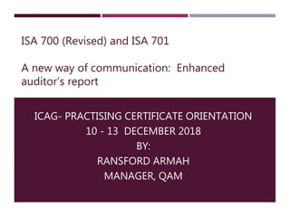 ISA 700 (Revised) and ISA 701
A new way of communication: Enhanced
auditor’s report
ICAG- PRACTISING CERTIFICATE ORIENTATION
10 - 13 DECEMBER 2018
BY:
RANSFORD ARMAH
MANAGER, QAM
 