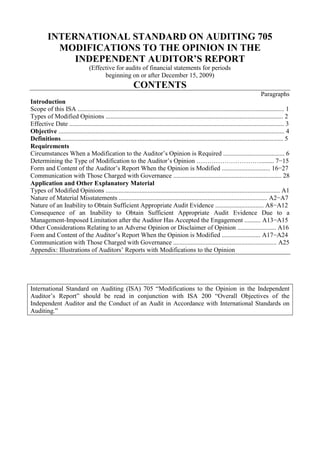 INTERNATIONAL STANDARD ON AUDITING 705<br />MODIFICATIONS TO THE OPINION IN THE INDEPENDENT AUDITOR’S REPORT<br />(Effective for audits of financial statements for periods<br />beginning on or after December 15, 2009)<br />CONTENTS<br />Paragraphs<br />Introduction<br />Scope of this ISA ................................................................................................................................ 1<br />Types of Modified Opinions .............................................................................................................. 2<br />Effective Date ..................................................................................................................................... 3<br />Objective ............................................................................................................................................ 4<br />Definitions.......................................................................................................................................... 5<br />Requirements<br />Circumstances When a Modification to the Auditor’s Opinion is Required ...................................... 6<br />Determining the Type of Modification to the Auditor’s Opinion …………………………........ 7−15<br />Form and Content of the Auditor’s Report When the Opinion is Modified .............................. 16−27<br />Communication with Those Charged with Governance ................................................................... 28<br />Application and Other Explanatory Material<br />Types of Modified Opinions ............................................................................................................ A1<br />Nature of Material Misstatements ............................................................................................ A2−A7<br />Nature of an Inability to Obtain Sufficient Appropriate Audit Evidence .............................. A8−A12<br />Consequence of an Inability to Obtain Sufficient Appropriate Audit Evidence Due to a Management-Imposed Limitation after the Auditor Has Accepted the Engagement .......... A13−A15<br />Other Considerations Relating to an Adverse Opinion or Disclaimer of Opinion ........................ A16<br />Form and Content of the Auditor’s Report When the Opinion is Modified ........................ A17−A24<br />Communication with Those Charged with Governance ................................................................ A25<br />Appendix: Illustrations of Auditors’ Reports with Modifications to the Opinion<br />International Standard on Auditing (ISA) 705 “Modifications to the Opinion in the Independent Auditor’s Report” should be read in conjunction with ISA 200 “Overall Objectives of the Independent Auditor and the Conduct of an Audit in Accordance with International Standards on Auditing.”<br />Introduction<br />Scope of this ISA<br />1. This International Standard on Auditing (ISA) deals with the auditor’s responsibility to issue an appropriate report in circumstances when, in forming an opinion in accordance with ISA 700,1 the auditor concludes that a modification to the auditor’s opinion on the financial statements is necessary.<br />Types of Modified Opinions<br />2. This ISA establishes three types of modified opinions, namely, a qualified opinion, an adverse opinion, and a disclaimer of opinion. The decision regarding which type of modified opinion is appropriate depends upon:<br />(a) The nature of the matter giving rise to the modification, that is, whether the financial statements are materially misstated or, in the case of an inability to obtain sufficient appropriate audit evidence, may be materially misstated; and<br />(b) The auditor’s judgment about the pervasiveness of the effects or possible effects of the matter on the financial statements. (Ref: Para. A1)<br />Effective Date<br />3. This ISA is effective for audits of financial statements for periods beginning on or after December 15, 2009.<br />Objective<br />4. The objective of the auditor is to express clearly an appropriately modified opinion on the financial statements that is necessary when:<br />(a) The auditor concludes, based on the audit evidence obtained, that the financial statements as a whole are not free from material misstatement; or<br />(b) The auditor is unable to obtain sufficient appropriate audit evidence to conclude that the financial statements as a whole are free from material misstatement.<br />Definitions<br />5. For purposes of the ISAs, the following terms have the meanings attributed below:<br />(a) Pervasive – A term used, in the context of misstatements, to describe the effects on the financial statements of misstatements or the<br />1 ISA 700, “Forming an Opinion and Reporting on Financial Statements.”<br />possible effects on the financial statements of misstatements, if any, that are undetected due to an inability to obtain sufficient appropriate audit evidence. Pervasive effects on the financial statements are those that, in the auditor’s judgment:<br />(i) Are not confined to specific elements, accounts or items of the financial statements;<br />(ii) If so confined, represent or could represent a substantial proportion of the financial statements; or<br />(iii) In relation to disclosures, are fundamental to users’ understanding of the financial statements.<br />(b) Modified opinion – A qualified opinion, an adverse opinion or a disclaimer of opinion.<br />Requirements<br />Circumstances When a Modification to the Auditor’s Opinion Is Required<br />6. The auditor shall modify the opinion in the auditor’s report when:<br />(a) The auditor concludes that, based on the audit evidence obtained, the financial statements as a whole are not free from material misstatement; or (Ref: Para. A2-A7)<br />(b) The auditor is unable to obtain sufficient appropriate audit evidence to conclude that the financial statements as a whole are free from material misstatement. (Ref: Para. A8-A12)<br />Determining the Type of Modification to the Auditor’s Opinion<br />Qualified Opinion<br />7. The auditor shall express a qualified opinion when:<br />(a) The auditor, having obtained sufficient appropriate audit evidence, concludes that misstatements, individually or in the aggregate, are material, but not pervasive, to the financial statements; or<br />(b) The auditor is unable to obtain sufficient appropriate audit evidence on which to base the opinion, but the auditor concludes that the possible effects on the financial statements of undetected misstatements, if any, could be material but not pervasive.<br />Adverse Opinion<br />8. The auditor shall express an adverse opinion when the auditor, having obtained sufficient appropriate audit evidence, concludes that misstatements, individually or in the aggregate, are both material and pervasive to the financial statements.<br />Disclaimer of Opinion<br />9. The auditor shall disclaim an opinion when the auditor is unable to obtain sufficient appropriate audit evidence on which to base the opinion, and the auditor concludes that the possible effects on the financial statements of undetected misstatements, if any, could be both material and pervasive.<br />10. The auditor shall disclaim an opinion when, in extremely rare circumstances involving multiple uncertainties, the auditor concludes that, notwithstanding having obtained sufficient appropriate audit evidence regarding each of the individual uncertainties, it is not possible to form an opinion on the financial statements due to the potential interaction of the uncertainties and their possible cumulative effect on the financial statements.<br />Consequence of an Inability to Obtain Sufficient Appropriate Audit Evidence Due to a Management-Imposed Limitation after the Auditor Has Accepted the Engagement<br />11. If, after accepting the engagement, the auditor becomes aware that management has imposed a limitation on the scope of the audit that the auditor considers likely to result in the need to express a qualified opinion or to disclaim an opinion on the financial statements, the auditor shall request that management remove the limitation.<br />12. If management refuses to remove the limitation referred to in paragraph 11, the auditor shall communicate the matter to those charged with governance, unless all of those charged with governance are involved in managing the entity, 2 and determine whether it is possible to perform alternative procedures to obtain sufficient appropriate audit evidence.<br />13. If the auditor is unable to obtain sufficient appropriate audit evidence, the auditor shall determine the implications as follows:<br />(a) If the auditor concludes that the possible effects on the financial statements of undetected misstatements, if any, could be material but not pervasive, the auditor shall qualify the opinion; or<br />(b) If the auditor concludes that the possible effects on the financial statements of undetected misstatements, if any, could be both material and pervasive so that a qualification of the opinion would be inadequate to communicate the gravity of the situation, the auditor shall:<br />(i) Withdraw from the audit, where practicable and possible under applicable law or regulation; or (Ref: Para. A13-A14)<br />(ii) If withdrawal from the audit before issuing the auditor’s report is not practicable or possible, disclaim an opinion on the financial statements.<br />2 ISA 260, “Communication with Those Charged with Governance,” paragraph 13.<br />14. If the auditor withdraws as contemplated by paragraph 13(b)(i), before withdrawing, the auditor shall communicate to those charged with governance any matters regarding misstatements identified during the audit that would have given rise to a modification of the opinion. (Ref: Para. A15)<br />Other Considerations Relating to an Adverse Opinion or Disclaimer of Opinion<br />15. When the auditor considers it necessary to express an adverse opinion or disclaim an opinion on the financial statements as a whole, the auditor’s report shall not also include an unmodified opinion with respect to the same financial reporting framework on a single financial statement or one or more specific elements, accounts or items of a financial statement. To include such an unmodified opinion in the same report 3 in these circumstances would contradict the auditor’s adverse opinion or disclaimer of opinion on the financial statements as a whole. (Ref: Para. A16)<br />Form and Content of the Auditor’s Report When the Opinion Is Modified<br />Basis for Modification Paragraph<br />16. When the auditor modifies the opinion on the financial statements, the auditor shall, in addition to the specific elements required by ISA 700, include a paragraph in the auditor’s report that provides a description of the matter giving rise to the modification. The auditor shall place this paragraph immediately before the opinion paragraph in the auditor’s report and use the heading “Basis for Qualified Opinion,” “Basis for Adverse Opinion,” or “Basis for Disclaimer of Opinion,” as appropriate. (Ref: Para. A17)<br />17. If there is a material misstatement of the financial statements that relates to specific amounts in the financial statements (including quantitative disclosures), the auditor shall include in the basis for modification paragraph a description and quantification of the financial effects of the misstatement, unless impracticable. If it is not practicable to quantify the financial effects, the auditor shall so state in the basis for modification paragraph. (Ref: Para. A18)<br />18. If there is a material misstatement of the financial statements that relates to narrative disclosures, the auditor shall include in the basis for modification paragraph an explanation of how the disclosures are misstated.<br />19. If there is a material misstatement of the financial statements that relates to the non-disclosure of information required to be disclosed, the auditor shall:<br />(a) Discuss the non-disclosure with those charged with governance;<br />3 ISA 805, “Special Considerations—Audits of Single Financial Statements and Specific Elements, Accounts or Items of a Financial Statement,” deals with circumstances where the auditor is engaged to express a separate opinion on one or more specific elements, accounts or items of a financial statement.<br />(b) Describe in the basis for modification paragraph the nature of the omitted information; and<br />(c) Unless prohibited by law or regulation, include the omitted disclosures, provided it is practicable to do so and the auditor has obtained sufficient appropriate audit evidence about the omitted information. (Ref: Para. A19)<br />20. If the modification results from an inability to obtain sufficient appropriate audit evidence, the auditor shall include in the basis for modification paragraph the reasons for that inability.<br />21. Even if the auditor has expressed an adverse opinion or disclaimed an opinion on the financial statements, the auditor shall describe in the basis for modification paragraph the reasons for any other matters of which the auditor is aware that would have required a modification to the opinion, and the effects thereof. (Ref: Para. A20)<br />Opinion Paragraph<br />22. When the auditor modifies the audit opinion, the auditor shall use the heading “Qualified Opinion,” “Adverse Opinion,” or “Disclaimer of Opinion,” as appropriate, for the opinion paragraph. (Ref: Para. A21, A23-A24)<br />23. When the auditor expresses a qualified opinion due to a material misstatement in the financial statements, the auditor shall state in the opinion paragraph that, in the auditor’s opinion, except for the effects of the matter(s) described in the Basis for Qualified Opinion paragraph:<br />(a) The financial statements present fairly, in all material respects (or give a true and fair view) in accordance with the applicable financial reporting framework when reporting in accordance with a fair presentation framework; or<br />(b) The financial statements have been prepared, in all material respects, in accordance with the applicable financial reporting framework when reporting in accordance with a compliance framework.<br />When the modification arises from an inability to obtain sufficient appropriate audit evidence, the auditor shall use the corresponding phrase “except for the possible effects of the matter(s) ...” for the modified opinion. (Ref: Para. A22)<br />24. When the auditor expresses an adverse opinion, the auditor shall state in the opinion paragraph that, in the auditor’s opinion, because of the significance of the matter(s) described in the Basis for Adverse Opinion paragraph:<br />(a) The financial statements do not present fairly (or give a true and fair view) in accordance with the applicable financial reporting framework when reporting in accordance with a fair presentation framework; or<br />(b) The financial statements have not been prepared, in all material respects, in accordance with the applicable financial reporting framework when reporting in accordance with a compliance framework.<br />25. When the auditor disclaims an opinion due to an inability to obtain sufficient appropriate audit evidence, the auditor shall state in the opinion paragraph that:<br />(a) Because of the significance of the matter(s) described in the Basis for Disclaimer of Opinion paragraph, the auditor has not been able to obtain sufficient appropriate audit evidence to provide a basis for an audit opinion; and, accordingly,<br />(b) The auditor does not express an opinion on the financial statements.<br />Description of Auditor’s Responsibility When the Auditor Expresses a Qualified or Adverse Opinion<br />26. When the auditor expresses a qualified or adverse opinion, the auditor shall amend the description of the auditor’s responsibility to state that the auditor believes that the audit evidence the auditor has obtained is sufficient and appropriate to provide a basis for the auditor’s modified audit opinion.<br />Description of Auditor’s Responsibility When the Auditor Disclaims an Opinion<br />27. When the auditor disclaims an opinion due to an inability to obtain sufficient appropriate audit evidence, the auditor shall amend the introductory paragraph of the auditor’s report to state that the auditor was engaged to audit the financial statements. The auditor shall also amend the description of the auditor’s responsibility and the description of the scope of the audit to state only the following: “Our responsibility is to express an opinion on the financial statements based on conducting the audit in accordance with International Standards on Auditing. Because of the matter(s) described in the Basis for Disclaimer of Opinion paragraph, however, we were not able to obtain sufficient appropriate audit evidence to provide a basis for an audit opinion.”<br />Communication with Those Charged with Governance<br />28. When the auditor expects to modify the opinion in the auditor’s report, the auditor shall communicate with those charged with governance the circumstances that led to the expected modification and the proposed wording of the modification. (Ref: Para. A25)<br />***<br />Application and Other Explanatory Material<br />Types of Modified Opinions (Ref: Para. 2)<br />A1. The table below illustrates how the auditor’s judgment about the nature of the matter giving rise to the modification, and the pervasiveness of its effects or possible effects on the financial statements, affects the type of opinion to be expressed.<br />Nature of Matter Giving Rise to the ModificationAuditor’s Judgment about the Pervasiveness of theEffects or Possible Effects on the FinancialStatements Material but Not PervasiveMaterial and PervasiveFinancial statements are materially misstated  Qualified opinionAdverse opinionInability to obtain sufficient appropriate audit evidence Qualified opinionDisclaimer of opinion <br />Nature of Material Misstatements (Ref: Para. 6(a))<br />A2. ISA 700 requires the auditor, in order to form an opinion on the financial statements, to conclude as to whether reasonable assurance has been obtained about whether the financial statements as a whole are free from material misstatement.4 This conclusion takes into account the auditor’s evaluation of uncorrected misstatements, if any, on the financial statements in accordance with ISA 450.5<br />A3. ISA 450 defines a misstatement as a difference between the amount, classification, presentation, or disclosure of a reported financial statement item and the amount, classification, presentation, or disclosure that is required for the item to be in accordance with the applicable financial reporting framework. Accordingly, a material misstatement of the financial statements may arise in relation to:<br />(a) The appropriateness of the selected accounting policies;<br />(b) The application of the selected accounting policies; or<br />(c) The appropriateness or adequacy of disclosures in the financial statements.<br />4 ISA 700, paragraph 11.<br />5 ISA 450, “Evaluation of Misstatements Identified during the Audit,” paragraph 4(a).<br />Appropriateness of the Selected Accounting Policies<br />A4. In relation to the appropriateness of the accounting policies management has selected, material misstatements of the financial statements may arise when:<br />(a) The selected accounting policies are not consistent with the applicable financial reporting framework; or<br />(b) The financial statements, including the related notes, do not represent the underlying transactions and events in a manner that achieves fair presentation.<br />A5. Financial reporting frameworks often contain requirements for the accounting for, and disclosure of, changes in accounting policies. Where the entity has changed its selection of significant accounting policies, a material misstatement of the financial statements may arise when the entity has not complied with these requirements.<br />Application of the Selected Accounting Policies<br />A6. In relation to the application of the selected accounting policies, material misstatements of the financial statements may arise:<br />(a) When management has not applied the selected accounting policies consistently with the financial reporting framework, including when management has not applied the selected accounting policies consistently between periods or to similar transactions and events (consistency in application); or<br />(b) Due to the method of application of the selected accounting policies (such as an unintentional error in application).<br />Appropriateness or Adequacy of Disclosures in the Financial Statements<br />A7. In relation to the appropriateness or adequacy of disclosures in the financial statements, material misstatements of the financial statements may arise when:<br />(a) The financial statements do not include all of the disclosures required by the applicable financial reporting framework;<br />(b) The disclosures in the financial statements are not presented in accordance with the applicable financial reporting framework; or<br />(c) The financial statements do not provide the disclosures necessary to achieve fair presentation.<br />Nature of an Inability to Obtain Sufficient Appropriate Audit Evidence (Ref: Para. 6(b))<br />A8. The auditor’s inability to obtain sufficient appropriate audit evidence (also referred to as a limitation on the scope of the audit) may arise from:<br />(a) Circumstances beyond the control of the entity;<br />(b) Circumstances relating to the nature or timing of the auditor’s work; or<br />(c) Limitations imposed by management.<br />A9. An inability to perform a specific procedure does not constitute a limitation on the scope of the audit if the auditor is able to obtain sufficient appropriate audit evidence by performing alternative procedures. If this is not possible, the requirements of paragraphs 7(b) and 10 apply as appropriate. Limitations imposed by management may have other implications for the audit, such as for the auditor’s assessment of fraud risks and consideration of engagement continuance.<br />A10. Examples of circumstances beyond the control of the entity include when:<br />• The entity’s accounting records have been destroyed.<br />• The accounting records of a significant component have been seized indefinitely by governmental authorities.<br />A11. Examples of circumstances relating to the nature or timing of the auditor’s work include when:<br />• The entity is required to use the equity method of accounting for an associated entity, and the auditor is unable to obtain sufficient appropriate audit evidence about the latter’s financial information to evaluate whether the equity method has been appropriately applied.<br />• The timing of the auditor’s appointment is such that the auditor is unable to observe the counting of the physical inventories.<br />• The auditor determines that performing substantive procedures alone is not sufficient, but the entity’s controls are not effective.<br />A12. Examples of an inability to obtain sufficient appropriate audit evidence arising from a limitation on the scope of the audit imposed by management include when:<br />• Management prevents the auditor from observing the counting of the physical inventory.<br />• Management prevents the auditor from requesting external confirmation of specific account balances.<br />Consequence of an Inability to Obtain Sufficient Appropriate Audit Evidence Due to a Management-Imposed Limitation after the Auditor Has Accepted the Engagement (Ref: Para. 13(b)-14)<br />A13. The practicality of withdrawing from the audit may depend on the stage of completion of the engagement at the time that management imposes the scope limitation. If the auditor has substantially completed the audit, the auditor may decide to complete the audit to the extent possible, disclaim an opinion and explain the scope limitation in the Basis for Disclaimer of Opinion paragraph prior to withdrawing.<br />A14. In certain circumstances, withdrawal from the audit may not be possible if the auditor is required by law or regulation to continue the audit engagement. This may be the case for an auditor that is appointed to audit the financial statements of public sector entities. It may also be the case in jurisdictions where the auditor is appointed to audit the financial statements covering a specific period, or appointed for a specific period and is prohibited from withdrawing before the completion of the audit of those financial statements or before the end of that period, respectively. The auditor may also consider it necessary to include an Other Matter paragraph in the auditor’s report. 6 <br />A15. When the auditor concludes that withdrawal from the audit is necessary because of a scope limitation, there may be a professional, legal or regulatory requirement for the auditor to communicate matters relating to the withdrawal from the engagement to regulators or the entity’s owners.<br />Other Considerations Relating to an Adverse Opinion or Disclaimer of Opinion (Ref: Para. 15)<br />A16. The following are examples of reporting circumstances that would not contradict the auditor’s adverse opinion or disclaimer of opinion:<br />• The expression of an unmodified opinion on financial statements prepared under a given financial reporting framework and, within the same report, the expression of an adverse opinion on the same financial statements under a different financial reporting framework.7<br />• The expression of a disclaimer of opinion regarding the results of operations, and cash flows, where relevant, and an unmodified opinion regarding the financial position (see ISA 510 8). In this case, the auditor has not expressed a disclaimer of opinion on the financial statements as a whole.<br />6 ISA 706, “Emphasis of Matter Paragraphs and Other Matter Paragraphs in the Independent Auditor’s Report,” paragraph A5.<br />7 See paragraph A32 of ISA 700 for a description of this circumstance.<br />8 ISA 510, “Initial Audit Engagements―Opening Balances,” paragraph 10.<br />Form and Content of the Auditor’s Report When the Opinion Is Modified<br />Basis for Modification Paragraph (Ref: Para. 16-17, 19, 21)<br />A17. Consistency in the auditor’s report helps to promote users’ understanding and to identify unusual circumstances when they occur. Accordingly, although uniformity in the wording of a modified opinion and in the description of the basis for the modification may not be possible, consistency in both the form and content of the auditor’s report is desirable.<br />A18. An example of the financial effects of material misstatements that the auditor may describe in the basis for modification paragraph in the auditor’s report is the quantification of the effects on income tax, income before taxes, net income and equity if inventory is overstated.<br />A19. Disclosing the omitted information in the basis for modification paragraph would not be practicable if:<br />(a) The disclosures have not been prepared by management or the disclosures are otherwise not readily available to the auditor; or<br />(b) In the auditor’s judgment, the disclosures would be unduly voluminous in relation to the auditor’s report.<br />A20. An adverse opinion or a disclaimer of opinion relating to a specific matter described in the basis for qualification paragraph does not justify the omission of a description of other identified matters that would have otherwise required a modification of the auditor’s opinion. In such cases, the disclosure of such other matters of which the auditor is aware may be relevant to users of the financial statements.<br />Opinion Paragraph (Ref: Para. 22-23)<br />A21. Inclusion of this paragraph heading makes it clear to the user that the auditor’s opinion is modified and indicates the type of modification.<br />A22. When the auditor expresses a qualified opinion, it would not be appropriate to use phrases such as “with the foregoing explanation” or “subject to” in the opinion paragraph as these are not sufficiently clear or forceful.<br />Illustrative Auditors’ Reports<br />A23. Illustrations 1 and 2 in the Appendix contain auditors’ reports with qualified and adverse opinions, respectively, as the financial statements are materially misstated.<br />A24. Illustration 3 in the Appendix contains an auditor’s report with a qualified opinion as the auditor is unable to obtain sufficient appropriate audit evidence. Illustration 4 contains a disclaimer of opinion due to an inability to obtain sufficient appropriate audit evidence about a single element of the financial statements. Illustration 5 contains a disclaimer of opinion due to an inability to obtain sufficient appropriate audit evidence about multiple elements of the financial statements. In each of the latter two cases, the possible effects on the financial statements of the inability are both material and pervasive.<br />Communication with Those Charged with Governance (Ref: Para. 28)<br />A25. Communicating with those charged with governance the circumstances that lead to an expected modification to the auditor’s opinion and the proposed wording of the modification enables:<br />(a) The auditor to give notice to those charged with governance of the intended modification(s) and the reasons (or circumstances) for the modification(s);<br />(b) The auditor to seek the concurrence of those charged with governance regarding the facts of the matter(s) giving rise to the expected modification(s), or to confirm matters of disagreement with management as such; and<br />(c) Those charged with governance to have an opportunity, where appropriate, to provide the auditor with further information and explanations in respect of the matter(s) giving rise to the expected modification(s).<br />Appendix<br />(Ref: Para. A23-24)<br />Illustrations of Auditors’ Reports with Modifications to the Opinion<br />• Illustration 1: An auditor’s report containing a qualified opinion due to a material misstatement of the financial statements.<br />• Illustration 2: An auditor’s report containing an adverse opinion due to a material misstatement of the financial statements.<br />• Illustration 3: An auditor’s report containing a qualified opinion due to the auditor’s inability to obtain sufficient appropriate audit evidence.<br />• Illustration 4: An auditor’s report containing a disclaimer of opinion due to the auditor’s inability to obtain sufficient appropriate audit evidence about a single element of the financial statements.<br />• Illustration 5: An auditor’s report containing a disclaimer of opinion due to the auditor’s inability to obtain sufficient appropriate audit evidence about multiple elements of the financial statements.<br />Illustration 1:<br />Circumstances include the following:<br />• Audit of a complete set of general purpose financial statements prepared by management of the entity in accordance with International Financial Reporting Standards.<br />• The terms of the audit engagement reflect the description of management’s responsibility for the financial statements in ISA 210.9<br />• Inventories are misstated. The misstatement is deemed to be material but not pervasive to the financial statements.<br />• In addition to the audit of the financial statements, the auditor has other reporting responsibilities required under local law.<br />INDEPENDENT AUDITOR’S REPORT<br />[Appropriate Addressee]<br />Report on the Financial Statements10<br />We have audited the accompanying financial statements of ABC Company, which comprise the balance sheet as at December 31, 20X1, and the income statement, statement of changes in equity and cash flow statement for the year then ended, and a summary of significant accounting policies and other explanatory information.<br />Management’s11 Responsibility for the Financial Statements<br />Management is responsible for the preparation and fair presentation of these financial statements in accordance with International Financial Reporting Standards, 12 and for such internal control as management determines is necessary to enable the preparation of financial statements that are free from material misstatement, whether due to fraud or error.<br />Auditor’s Responsibility<br />Our responsibility is to express an opinion on these financial statements based on our audit. We conducted our audit in accordance with International Standards on Auditing. Those standards require that we comply with ethical requirements and plan<br />9 ISA 210, “Agreeing the Terms of Audit Engagements.”<br />10 The sub-title “Report on the Financial Statements” is unnecessary in circumstances when the second sub-title “Report on Other Legal and Regulatory Requirements” is not applicable.<br />11 Or other term that is appropriate in the context of the legal framework in the particular jurisdiction.<br />12 Where management’s responsibility is to prepare financial statements that give a true and fair view, this may read: “Management is responsible for the preparation of financial statements that give a true and fair view in accordance with International Financial Reporting Standards, and for such ...”<br />and perform the audit to obtain reasonable assurance about whether the financial statements are free from material misstatement.<br />An audit involves performing procedures to obtain audit evidence about the amounts and disclosures in the financial statements. The procedures selected depend on the auditor’s judgment, including the assessment of the risks of material misstatement of the financial statements, whether due to fraud or error. In making those risk assessments, the auditor considers internal control relevant to the entity’s preparation and fair presentation13 of the financial statements in order to design audit procedures that are appropriate in the circumstances, but not for the purpose of expressing an opinion on the effectiveness of the entity’s internal control.14 An audit also includes evaluating the appropriateness of accounting policies used and the reasonableness of accounting estimates made by management, as well as evaluating the overall presentation of the financial statements.<br />We believe that the audit evidence we have obtained is sufficient and appropriate to provide a basis for our qualified audit opinion.<br />Basis for Qualified Opinion<br />The company’s inventories are carried in the balance sheet at xxx. Management has not stated the inventories at the lower of cost and net realizable value but has stated them solely at cost, which constitutes a departure from International Financial Reporting Standards. The company’s records indicate that had management stated the inventories at the lower of cost and net realizable value, an amount of xxx would have been required to write the inventories down to their net realizable value. Accordingly, cost of sales would have been increased by xxx, and income tax, net income and shareholders’ equity would have been reduced by xxx, xxx and xxx, respectively.<br />Qualified Opinion<br />In our opinion, except for the effects of the matter described in the Basis for Qualified Opinion paragraph, the financial statements present fairly, in all material respects, (or give a true and fair view of) the financial position of ABC Company as at December 31, 20X1, and (of) its financial performance and its cash flows for the year then ended in accordance with International Financial Reporting Standards.<br />13 In the case of footnote 12, this may read: “In making those risk assessments, the auditor considers internal control relevant to the entity’s preparation of financial statements that give a true and fair view in order to design audit procedures that are appropriate in the circumstances, but not for the purpose of expressing an opinion on the effectiveness of the entity’s internal control.”<br />14 In circumstances when the auditor also has responsibility to express an opinion on the effectiveness of internal control in conjunction with the audit of the financial statements, this sentence would be worded as follows: “In making those risk assessments, the auditor considers internal control relevant to the entity’s preparation and fair presentation of the financial statements in order to design audit procedures that are appropriate in the circumstances.” In the case of footnote 12, this may read: “In making those risk assessments, the auditor considers internal control relevant to the entity’s preparation of financial statements that give a true and fair view in order to design audit procedures that are appropriate in the circumstances.”<br />Report on Other Legal and Regulatory Requirements<br />[Form and content of this section of the auditor’s report will vary depending on the nature of the auditor’s other reporting responsibilities.]<br />[Auditor’s signature]<br />[Date of the auditor’s report]<br />[Auditor’s address]<br />Illustration 2:<br />Circumstances include the following:<br />• Audit of consolidated general purpose financial statements prepared by management of the parent in accordance with International Financial Reporting Standards.<br />• The terms of the audit engagement reflect the description of management’s responsibility for the financial statements in ISA 210.<br />• The financial statements are materially misstated due to the nonconsolidation of a subsidiary. The material misstatement is deemed to be pervasive to the financial statements. The effects of the misstatement on the financial statements have not been determined because it was not practicable to do so.<br />• In addition to the audit of the consolidated financial statements, the auditor has other reporting responsibilities required under local law.<br />INDEPENDENT AUDITOR’S REPORT<br />[Appropriate Addressee]<br />Report on the Consolidated Financial Statements 15<br />We have audited the accompanying consolidated financial statements of ABC Company and its subsidiaries, which comprise the consolidated balance sheet as at December 31, 20X1, and the consolidated income statement, statement of changes in equity and cash flow statement for the year then ended, and a summary of significant accounting policies and other explanatory information.<br />Management’s16 Responsibility for the Consolidated Financial Statements<br />Management is responsible for the preparation and fair presentation of these consolidated financial statements in accordance with International Financial Reporting Standards, 17 and for such internal control as management determines is necessary to enable the preparation of consolidated financial statements that are free from material misstatement, whether due to fraud or error.<br />15 The sub-title “Report on the Consolidated Financial Statements” is unnecessary in circumstances when the second sub-title “Report on Other Legal and Regulatory Requirements” is not applicable.<br />16 Or other term that is appropriate in the context of the legal framework in the particular jurisdiction.<br />17 Where management’s responsibility is to prepare consolidated financial statements that give a true and fair view, this may read: “Management is responsible for the preparation of consolidated financial statements that give a true and fair view in accordance with International Financial Reporting Standards, and for such ...”<br />Auditor’s Responsibility<br />Our responsibility is to express an opinion on these consolidated financial statements based on our audit. We conducted our audit in accordance with International Standards on Auditing. Those standards require that we comply with ethical requirements and plan and perform the audit to obtain reasonable assurance about whether the consolidated financial statements are free from material misstatement.<br />An audit involves performing procedures to obtain audit evidence about the amounts and disclosures in the consolidated financial statements. The procedures selected depend on the auditor’s judgment, including the assessment of the risks of material misstatement of the consolidated financial statements, whether due to fraud or error. In making those risk assessments, the auditor considers internal control relevant to the entity’s preparation and fair presentation18 of the consolidated financial statements in order to design audit procedures that are appropriate in the circumstances, but not for the purpose of expressing an opinion on the effectiveness of the entity’s internal control.19 An audit also includes evaluating the appropriateness of accounting policies used and the reasonableness of accounting estimates made by management, as well as evaluating the overall presentation of the consolidated financial statements.<br />We believe that the audit evidence we have obtained is sufficient and appropriate to provide a basis for our adverse audit opinion.<br />Basis for Adverse Opinion<br />As explained in Note X, the company has not consolidated the financial statements of subsidiary XYZ Company it acquired during 20X1 because it has not yet been able to ascertain the fair values of certain of the subsidiary’s material assets and liabilities at the acquisition date. This investment is therefore accounted for on a cost basis. Under International Financial Reporting Standards, the subsidiary should have been consolidated because it is controlled by the company. Had XYZ been consolidated, many elements in the accompanying financial statements would have been materially affected. The effects on the consolidated financial statements of the failure to consolidate have not been determined.<br />18 In the case of footnote 17, this may read: “In making those risk assessments, the auditor considers internal control relevant to the entity’s preparation of consolidated financial statements that give a true and fair view in order to design audit procedures that are appropriate in the circumstances, but not for the purpose of expressing an opinion on the effectiveness of the entity’s internal control.”<br />19 In circumstances when the auditor also has responsibility to express an opinion on the effectiveness of internal control in conjunction with the audit of the consolidated financial statements, this sentence would be worded as follows: “In making those risk assessments, the auditor considers internal control relevant to the entity’s preparation and fair presentation of the consolidated financial statements in order to design audit procedures that are appropriate in the circumstances.” In the case of footnote 17, this may read: “In making those risk assessments, the auditor considers internal control relevant to the entity’s preparation of consolidated financial statements that give a true and fair view in order to design audit procedures that are appropriate in the circumstances.”<br />Adverse Opinion<br />In our opinion, because of the significance of the matter discussed in the Basis for Adverse Opinion paragraph, the consolidated financial statements do not present fairly (or do not give a true and fair view of) the financial position of ABC Company and its subsidiaries as at December 31, 20X1, and (of) their financial performance /and their cash flows for the year then ended in accordance with International Financial Reporting Standards.<br />Report on Other Legal and Regulatory Requirements<br />[Form and content of this section of the auditor’s report will vary depending on the nature of the auditor’s other reporting responsibilities.]<br />[Auditor’s signature]<br />[Date of the auditor’s report]<br />[Auditor’s address]<br />Illustration 3:<br />Circumstances include the following:<br />• Audit of a complete set of general purpose financial statements prepared by management of the entity in accordance with International Financial Reporting Standards.<br />• The terms of the audit engagement reflect the description of management’s responsibility for the financial statements in ISA 210.<br />• The auditor was unable to obtain sufficient appropriate audit evidence regarding an investment in a foreign affiliate. The possible effects of the inability to obtain sufficient appropriate audit evidence are deemed to be material but not pervasive to the financial statements.<br />• In addition to the audit of the financial statements, the auditor has other reporting responsibilities required under local law.<br />INDEPENDENT AUDITOR’S REPORT<br />[Appropriate Addressee]<br />Report on the Financial Statements 20 <br />We have audited the accompanying financial statements of ABC Company, which comprise the balance sheet as at December 31, 20X1, and the income statement, statement of changes in equity and cash flow statement for the year then ended, and a summary of significant accounting policies and other explanatory information.<br />Management’s21 Responsibility for the Financial Statements<br />Management is responsible for the preparation and fair presentation of these financial statements in accordance with International Financial Reporting Standards, 22 and for such internal control as management determines is necessary to enable the preparation of financial statements that are free from material misstatement, whether due to fraud or error.<br />Auditor’s Responsibility<br />Our responsibility is to express an opinion on these financial statements based on our audit. We conducted our audit in accordance with International Standards on<br />20 The sub-title “Report on the Financial Statements” is unnecessary in circumstances when the second sub-title “Report on Other Legal and Regulatory Requirements” is not applicable.<br />21 Or other term that is appropriate in the context of the legal framework in the particular jurisdiction.<br />22 Where management’s responsibility is to prepare financial statements that give a true and fair view, this may read: “Management is responsible for the preparation of financial statements that give a true and fair view in accordance with International Financial Reporting Standards, and for such ...”<br />Auditing. Those standards require that we comply with ethical requirements and plan and perform the audit to obtain reasonable assurance about whether the financial statements are free from material misstatement.<br />An audit involves performing procedures to obtain audit evidence about the amounts and disclosures in the financial statements. The procedures selected depend on the auditor’s judgment, including the assessment of the risks of material misstatement of the financial statements, whether due to fraud or error. In making those risk assessments, the auditor considers internal control relevant to the entity’s preparation and fair presentation23 of the financial statements in order to design audit procedures that are appropriate in the circumstances, but not for the purpose of expressing an opinion on the effectiveness of the entity’s internal control.24 An audit also includes evaluating the appropriateness of accounting policies used and the reasonableness of accounting estimates made by management, as well as evaluating the overall presentation of the financial statements.<br />We believe that the audit evidence we have obtained is sufficient and appropriate to provide a basis for our qualified audit opinion.<br />Basis for Qualified Opinion<br />ABC Company’s investment in XYZ Company, a foreign associate acquired during the year and accounted for by the equity method, is carried at xxx on the balance sheet as at December 31, 20X1, and ABC’s share of XYZ’s net income of xxx is included in ABC’s income for the year then ended. We were unable to obtain sufficient appropriate audit evidence about the carrying amount of ABC’s investment in XYZ as at December 31, 20X1 and ABC’s share of XYZ’s net income for the year because we were denied access to the financial information, management, and the auditors of XYZ. Consequently, we were unable to determine whether any adjustments to these amounts were necessary.<br />Qualified Opinion<br />In our opinion, except for the possible effects of the matter described in the Basis for Qualified Opinion paragraph, the financial statements present fairly, in all material<br />23 In the case of footnote 22, this may read: “In making those risk assessments, the auditor considers internal control relevant to the entity’s preparation of financial statements that give a true and fair view in order to design audit procedures that are appropriate in the circumstances, but not for the purpose of expressing an opinion on the effectiveness of the entity’s internal control.”<br />24 In circumstances when the auditor also has responsibility to express an opinion on the effectiveness of internal control in conjunction with the audit of the financial statements, this sentence would be worded as follows: “In making those risk assessments, the auditor considers internal control relevant to the entity’s preparation and fair presentation of the financial statements in order to design audit procedures that are appropriate in the circumstances.” In the case of footnote 22, this may read: “In making those risk assessments, the auditor considers internal control relevant to the entity’s preparation of financial statements that give a true and fair view in order to design audit procedures that are appropriate in the circumstances.”<br />respects, (or give a true and fair view of) the financial position of ABC Company as at December 31, 20X1, and (of) its financial performance and its cash flows for the year then ended in accordance with International Financial Reporting Standards.<br />Report on Other Legal and Regulatory Requirements<br />[Form and content of this section of the auditor’s report will vary depending on the nature of the auditor’s other reporting responsibilities.]<br />[Auditor’s signature]<br />[Date of the auditor’s report]<br />[Auditor’s address]<br />AUDITING<br />Illustration 4:<br />Circumstances include the following:<br />• Audit of a complete set of general purpose financial statements prepared by management of the entity in accordance with International Financial Reporting Standards.<br />• The terms of the audit engagement reflect the description of management’s responsibility for the financial statements in ISA 210.<br />• The auditor was unable to obtain sufficient appropriate audit evidence about a single element of the financial statements. That is, the auditor was also unable to obtain audit evidence about the financial information of a joint venture investment that represents over 90% of the company’s net assets. The possible effects of this inability to obtain sufficient appropriate audit evidence are deemed to be both material and pervasive to the financial statements.<br />• In addition to the audit of the financial statements, the auditor has other reporting responsibilities required under local law.<br />INDEPENDENT AUDITOR’S REPORT<br />[Appropriate Addressee]<br />Report on the Financial Statements 25<br />We were engaged to audit the accompanying financial statements of ABC Company, which comprise the balance sheet as at December 31, 20X1, and the income statement, statement of changes in equity and cash flow statement for the year then ended, and a summary of significant accounting policies and other explanatory information.<br />Management’s 26 Responsibility for the Financial Statements<br />Management is responsible for the preparation and fair presentation of these financial statements in accordance with International Financial Reporting Standards, 27 and for such internal control as management determines is necessary to enable the preparation of financial statements that are free from material misstatement, whether due to fraud or error.<br />25 The sub-title “Report on the Financial Statements” is unnecessary in circumstances when the second sub-title “Report on Other Legal and Regulatory Requirements” is not applicable.<br />26 Or other term that is appropriate in the context of the legal framework in the particular jurisdiction.<br />27 Where management’s responsibility is to prepare financial statements that give a true and fair view, this may read: “Management is responsible for the preparation of financial statements that give a true and fair view in accordance with International Financial Reporting Standards, and for such …”<br />Auditor’s Responsibility<br />Our responsibility is to express an opinion on these financial statements based on conducting the audit in accordance with International Standards on Auditing. Because of the matter described in the Basis for Disclaimer of Opinion paragraph, however, we were not able to obtain sufficient appropriate audit evidence to provide a basis for an audit opinion.<br />Basis for Disclaimer of Opinion<br />The company’s investment in its joint venture XYZ (Country X) Company is carried at xxx on the company’s balance sheet, which represents over 90% of the company’s net assets as at December 31, 20X1. We were not allowed access to the management and the auditors of XYZ, including XYZ’s auditors’ audit documentation. As a result, we were unable to determine whether any adjustments were necessary in respect of the company’s proportional share of XYZ’s assets that it controls jointly, its proportional share of XYZ’s liabilities for which it is jointly responsible, its proportional share of XYZ’s income and expenses for the year, and the elements making up the statement of changes in equity and cash flow statement.<br />Disclaimer of Opinion<br />Because of the significance of the matter described in the Basis for Disclaimer of Opinion paragraph, we have not been able to obtain sufficient appropriate audit evidence to provide a basis for an audit opinion. Accordingly, we do not express an opinion on the financial statements.<br />Report on Other Legal and Regulatory Requirements<br />[Form and content of this section of the auditor’s report will vary depending on the nature of the auditor’s other reporting responsibilities.]<br />[Auditor’s signature]<br />[Date of the auditor’s report]<br />[Auditor’s address]<br />Illustration 5:<br />Circumstances include the following:<br />• Audit of a complete set of general purpose financial statements prepared by management of the entity in accordance with International Financial Reporting Standards.<br />• The terms of the audit engagement reflect the description of management’s responsibility for the financial statements in ISA 210.<br />• The auditor was unable to obtain sufficient appropriate audit evidence about multiple elements of the financial statements. That is, the auditor was unable to obtain audit evidence about the entity’s inventories and accounts receivable. The possible effects of this inability to obtain sufficient appropriate audit evidence are deemed to be both material and pervasive to the financial statements.<br />• In addition to the audit of the financial statements, the auditor has other reporting responsibilities required under local law.<br />INDEPENDENT AUDITOR’S REPORT<br />[Appropriate Addressee]<br />Report on the Financial Statements 28<br />We were engaged to audit the accompanying financial statements of ABC Company, which comprise the balance sheet as at December 31, 20X1, and the income statement, statement of changes in equity and cash flow statement for the year then ended, and a summary of significant accounting policies and other explanatory information.<br />Management’s29 Responsibility for the Financial Statements<br />Management is responsible for the preparation and fair presentation of these financial statements in accordance with International Financial Reporting Standards, 30 and for such internal control as management determines is necessary to enable the preparation of financial statements that are free from material misstatement, whether due to fraud or error.<br />28 The sub-title “Report on the Financial Statements” is unnecessary in circumstances when the second sub-title “Report on Other Legal and Regulatory Requirements” is not applicable.<br />29 Or other term that is appropriate in the context of the legal framework in the particular jurisdiction.<br />30 Where management’s responsibility is to prepare financial statements that give a true and fair view, this may read: “Management is responsible for the preparation of financial statements that give a true and fair view in accordance with International Financial Reporting Standards, and for such …”<br />Auditor’s Responsibility<br />Our responsibility is to express an opinion on these financial statements based on conducting the audit in accordance with International Standards on Auditing. Because of the matters described in the Basis for Disclaimer of Opinion paragraph, however, we were not able to obtain sufficient appropriate audit evidence to provide a basis for an audit opinion.<br />Basis for Disclaimer of Opinion<br />We were not appointed as auditors of the company until after December 31, 20X1 and thus did not observe the counting of physical inventories at the beginning and end of the year. We were unable to satisfy ourselves by alternative means concerning the inventory quantities held at December 31, 20X0 and 20X1 which are stated in the balance sheet at xxx and xxx, respectively. In addition, the introduction of a new computerized accounts receivable system in September 20X1 resulted in numerous errors in accounts receivable. As of the date of our audit report, management was still in the process of rectifying the system deficiencies and correcting the errors. We were unable to confirm or verify by alternative means accounts receivable included in the balance sheet at a total amount of xxx as at December 31, 20X1. As a result of these matters, we were unable to determine whether any adjustments might have been found necessary in respect of recorded or unrecorded inventories and accounts receivable, and the elements making up the income statement, statement of changes in equity and cash flow statement.<br />Disclaimer of Opinion<br />Because of the significance of the matters described in the Basis for Disclaimer of Opinion paragraph, we have not been able to obtain sufficient appropriate audit evidence to provide a basis for an audit opinion. Accordingly, we do not express an opinion on the financial statements.<br />Report on Other Legal and Regulatory Requirements<br />[Form and content of this section of the auditor’s report will vary depending on the nature of the auditor’s other reporting responsibilities.]<br />[Auditor’s signature]<br />[Date of the auditor’s report]<br />[Auditor’s address]<br />