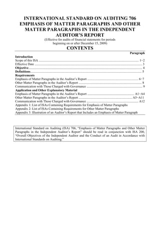 INTERNATIONAL STANDARD ON AUDITING 706<br />EMPHASIS OF MATTER PARAGRAPHS AND OTHER MATTER PARAGRAPHS IN THE INDEPENDENT AUDITOR’S REPORT<br />(Effective for audits of financial statements for periods<br />beginning on or after December 15, 2009)<br />CONTENTS<br />Paragraph<br />Introduction<br />Scope of this ISA ............................................................................................................................ 1−2<br />Effective Date ..................................................................................................................................... 3<br />Objective............................................................................................................................................. 4<br />Definitions.......................................................................................................................................... 5<br />Requirements<br />Emphasis of Matter Paragraphs in the Auditor’s Report ............................................................... 6−7<br />Other Matter Paragraphs in the Auditor’s Report .............................................................................. 8<br />Communication with Those Charged with Governance ..................................................................... 9<br />Application and Other Explanatory Material<br />Emphasis of Matter Paragraphs in the Auditor’s Report .......................................................... A1−A4<br />Other Matter Paragraphs in the Auditor’s Report .................................................................. A5−A11<br />Communication with Those Charged with Governance ................................................................ A12<br />Appendix 1: List of ISAs Containing Requirements for Emphasis of Matter Paragraphs<br />Appendix 2: List of ISAs Containing Requirements for Other Matter Paragraphs<br />Appendix 3: Illustration of an Auditor’s Report that Includes an Emphasis of Matter Paragraph<br />International Standard on Auditing (ISA) 706, “Emphasis of Matter Paragraphs and Other Matter Paragraphs in the Independent Auditor’s Report” should be read in conjunction with ISA 200, “Overall Objectives of the Independent Auditor and the Conduct of an Audit in Accordance with International Standards on Auditing.”<br />Introduction<br />Scope of this ISA<br />1. This International Standard on Auditing (ISA) deals with additional communication in the auditor’s report when the auditor considers it necessary to: <br />(a) Draw users’ attention to a matter or matters presented or disclosed in the financial statements that are of such importance that they are fundamental to users’ understanding of the financial statements; or<br />(b) Draw users’ attention to any matter or matters other than those presented or disclosed in the financial statements that are relevant to users’ understanding of the audit, the auditor’s responsibilities or the auditor’s report.<br />2. Appendices 1 and 2 identify ISAs that contain specific requirements for the auditor to include Emphasis of Matter paragraphs or Other Matter paragraphs in the auditor’s report. In those circumstances, the requirements in this ISA regarding the form and placement of such paragraphs apply.<br />Effective Date<br />3. This ISA is effective for audits of financial statements for periods beginning on or after December 15, 2009.<br />Objective<br />4. The objective of the auditor, having formed an opinion on the financial statements, is to draw users’ attention, when in the auditor’s judgment it is necessary to do so, by way of clear additional communication in the auditor’s report, to:<br />(a) A matter, although appropriately presented or disclosed in the financial statements, that is of such importance that it is fundamental to users’ understanding of the financial statements; or<br />(b) As appropriate, any other matter that is relevant to users’ understanding of the audit, the auditor’s responsibilities or the auditor’s report.<br />Definitions<br />5. For the purposes of the ISAs, the following terms have the meanings attributed below:<br />(a) Emphasis of Matter paragraph – A paragraph included in the auditor’s report that refers to a matter appropriately presented or disclosed in the financial statements that, in the auditor’s judgment, is of such importance that it is fundamental to users’ understanding of the financial statements.<br />(b) Other Matter paragraph – A paragraph included in the auditor’s report that refers to a matter other than those presented or disclosed in the financial statements that, in the auditor’s judgment, is relevant to users’ understanding of the audit, the auditor’s responsibilities or the auditor’s report.<br />Requirements<br />Emphasis of Matter Paragraphs in the Auditor’s Report<br />6. If the auditor considers it necessary to draw users’ attention to a matter presented or disclosed in the financial statements that, in the auditor’s judgment, is of such importance that it is fundamental to users’ understanding of the financial statements, the auditor shall include an Emphasis of Matter paragraph in the auditor’s report provided the auditor has obtained sufficient appropriate audit evidence that the matter is not materially misstated in the financial statements. Such a paragraph shall refer only to information presented or disclosed in the financial statements. (Ref: Para. A1-A2)<br />7. When the auditor includes an Emphasis of Matter paragraph in the auditor’s report, the auditor shall:<br />(a) Include it immediately after the Opinion paragraph in the auditor’s report;<br />(b) Use the heading “Emphasis of Matter,” or other appropriate heading;<br />(c) Include in the paragraph a clear reference to the matter being emphasized and to where relevant disclosures that fully describe the matter can be found in the financial statements; and<br />(d) Indicate that the auditor’s opinion is not modified in respect of the matter emphasized. (Ref: Para. A3-A4)<br />Other Matter Paragraphs in the Auditor’s Report<br />8. If the auditor considers it necessary to communicate a matter other than those that are presented or disclosed in the financial statements that, in the auditor’s judgment, is relevant to users’ understanding of the audit, the auditor’s responsibilities or the auditor’s report and this is not prohibited by law or regulation, the auditor shall do so in a paragraph in the auditor’s report, with the heading “Other Matter,” or other appropriate heading. The auditor shall include this paragraph immediately after the Opinion paragraph and any Emphasis of Matter paragraph, or elsewhere in the auditor’s report if the content of the Other Matter paragraph is relevant to the Other Reporting Responsibilities section. (Ref: Para. A5-A11)<br />Communication with Those Charged with Governance<br />9. If the auditor expects to include an Emphasis of Matter or an Other Matter paragraph in the auditor’s report, the auditor shall communicate with those charged with governance regarding this expectation and the proposed wording of this paragraph. (Ref: Para. A12)<br />***<br />Application and Other Explanatory Material<br />Emphasis of Matter Paragraphs in the Auditor’s Report<br />Circumstances in Which an Emphasis of Matter Paragraph May Be Necessary (Ref: Para. 6)<br />A1. Examples of circumstances where the auditor may consider it necessary to include an Emphasis of Matter paragraph are:<br />• An uncertainty relating to the future outcome of exceptional litigation or regulatory action.<br />• Early application (where permitted) of a new accounting standard (for example, a new International Financial Reporting Standard) that has a pervasive effect on the financial statements in advance of its effective date.<br />• A major catastrophe that has had, or continues to have, a significant effect on the entity’s financial position.<br />A2. A widespread use of Emphasis of Matter paragraphs diminishes the effectiveness of the auditor’s communication of such matters. Additionally, to include more information in an Emphasis of Matter paragraph than is presented or disclosed in the financial statements may imply that the matter has not been appropriately presented or disclosed; accordingly, paragraph 6 limits the use of an Emphasis of Matter paragraph to matters presented or disclosed in the financial statements.<br />Including an Emphasis of Matter Paragraph in the Auditor’s Report (Ref: Para. 7)<br />A3. The inclusion of an Emphasis of Matter paragraph in the auditor’s report does not affect the auditor’s opinion. An Emphasis of Matter paragraph is not a substitute for either:<br />(a) The auditor expressing a qualified opinion or an adverse opinion, or disclaiming an opinion, when required by the circumstances of a specific audit engagement (see ISA 705 1); or<br />(b) Disclosures in the financial statements that the applicable financial reporting framework requires management to make.<br />A4. The illustrative report in Appendix 3 includes an Emphasis of Matter paragraph in an auditor’s report that contains a qualified opinion.<br />Other Matter Paragraphs in the Auditor’s Report (Ref: Para. 8)<br />Circumstances in Which an Other Matter Paragraph May Be Necessary <br />Relevant to Users’ Understanding of the Audit<br />A5. In the rare circumstance where the auditor is unable to withdraw from an engagement even though the possible effect of an inability to obtain sufficient appropriate audit evidence due to a limitation on the scope of the audit imposed by management is pervasive, 2 the auditor may consider it necessary to include an Other Matter paragraph in the auditor’s report to explain why it is not possible for the auditor to withdraw from the engagement.<br />Relevant to Users’ Understanding of the Auditor’s Responsibilities or the Auditor’s Report<br />A6. Law, regulation or generally accepted practice in a jurisdiction may require or permit the auditor to elaborate on matters that provide further explanation of the auditor’s responsibilities in the audit of the financial statements or of the auditor’s report thereon. Where relevant, one or more sub-headings may be used that describe the content of the Other Matter paragraph.<br />A7. An Other Matter paragraph does not deal with circumstances where the auditor has other reporting responsibilities that are in addition to the auditor’s responsibility under the ISAs to report on the financial statements (see “Other Reporting Responsibilities” section in ISA 700 3), or where the auditor has been asked to perform and report on additional specified procedures, or to express an opinion on specific matters.<br />Reporting on more than one set of financial statements<br />A8. An entity may prepare one set of financial statements in accordance with a general purpose framework (for example, the national framework) and another set of financial statements in accordance with another general<br />1 ISA 705, “Modifications to the Opinion in the Independent Auditor’s Report.”<br />2 See paragraph 13(b)(ii) of ISA 705 for a discussion of this circumstance.<br />3 ISA 700, “Forming an Opinion and Reporting on Financial Statements,” paragraphs 38-39.<br />purpose framework (for example, International Financial Reporting Standards), and engage the auditor to report on both sets of financial statements. If the auditor has determined that the frameworks are acceptable in the respective circumstances, the auditor may include an Other Matter paragraph in the auditor’s report, referring to the fact that another set of financial statements has been prepared by the same entity in accordance with another general purpose framework and that the auditor has issued a report on those financial statements.<br />Restriction on distribution or use of the auditor’s report<br />A9. Financial statements prepared for a specific purpose may be prepared in accordance with a general purpose framework because the intended users have determined that such general purpose financial statements meet their financial information needs. Since the auditor’s report is intended for specific users, the auditor may consider it necessary in the circumstances to include an Other Matter paragraph, stating that the auditor’s report is intended solely for the intended users, and should not be distributed to or used by other parties.<br />Including an Other Matter Paragraph in the Auditor’s Report<br />A10. The content of an Other Matter paragraph reflects clearly that such other matter is not required to be presented and disclosed in the financial statements. An Other Matter paragraph does not include information that the auditor is prohibited from providing by law, regulation or other professional standards, for example, ethical standards relating to confidentiality of information. An Other Matter paragraph also does not include information that is required to be provided by management.<br />A11. The placement of an Other Matter paragraph depends on the nature of the information to be communicated. When an Other Matter paragraph is included to draw users’ attention to a matter relevant to their understanding of the audit of the financial statements, the paragraph is included immediately after the Opinion paragraph and any Emphasis of Matter paragraph. When an Other Matter paragraph is included to draw users’ attention to a matter relating to Other Reporting Responsibilities addressed in the auditor’s report, the paragraph may be included in the section subtitled “Report on Other Legal and Regulatory Requirements.” Alternatively, when relevant to all the auditor’s responsibilities or users’ understanding of the auditor’s report, the Other Matter paragraph may be included as a separate section following the Report on the Financial Statements and the Report on Other Legal and Regulatory Requirements.<br />Communication with Those Charged with Governance (Ref. Para. 9)<br />A12. Such communication enables those charged with governance to be made aware of the nature of any specific matters that the auditor intends to highlight in the auditor’s report, and provides them with an opportunity to obtain further clarification from the auditor where necessary. Where the inclusion of an Other Matter paragraph on a particular matter in the auditor’s report recurs on each successive engagement, the auditor may determine that it is unnecessary to repeat the communication on each engagement.<br />Appendix 1<br />(Ref: Para. 2)<br />List of ISAs Containing Requirements for Emphasis of Matter Paragraphs<br />This appendix identifies paragraphs in other ISAs in effect for audits of financial statements for periods beginning on or after December 15, 2009, that require the auditor to include an Emphasis of Matter paragraph in the auditor’s report in certain circumstances. The list is not a substitute for considering the requirements and related application and other explanatory material in ISAs.<br />• ISA 210, “Agreeing the Terms of Audit Engagements” – paragraph 19(b)<br />• ISA 560, “Subsequent Events” – paragraphs 12(b) and 16<br />• ISA 570, “Going Concern” – paragraph 19<br />• ISA 800, “Special Considerations—Audits of Financial Statements Prepared in Accordance with Special Purpose Frameworks” – paragraph 14<br />Appendix 2<br />(Ref: Para. 2)<br />List of ISAs Containing Requirements for Other Matter Paragraphs<br />This appendix identifies paragraphs in other ISAs in effect for audits of financial statements for periods beginning on or after December 15, 2009, that require the auditor to include an Other Matter paragraph in the auditor’s report in certain circumstances. The list is not a substitute for considering the requirements and related application and other explanatory material in ISAs.<br />• ISA 560, “Subsequent Events” – paragraphs 12(b) and 16<br />• ISA 710, “Comparative Information—Corresponding Figures and Comparative Financial Statements” – paragraphs 13-14, 16-17 and 19<br />• ISA 720, “The Auditor’s Responsibilities Relating to Other Information in Documents Containing Audited Financial Statements” – paragraph 10(a)<br />Appendix 3<br />(Ref: Para. A4)<br />Illustration of an Auditor’s Report that Includes an Emphasis of Matter Paragraph<br />Circumstances include the following:<br />• Audit of a complete set of general purpose financial statements prepared by management of the entity in accordance with International Financial Reporting Standards.<br />• The terms of the audit engagement reflect the description of management’s responsibility for the financial statements in ISA 210.4<br />• There is uncertainty relating to a pending exceptional litigation matter.<br />• A departure from the applicable financial reporting framework resulted in a qualified opinion.<br />• In addition to the audit of the financial statements, the auditor has other reporting responsibilities required under local law.<br />INDEPENDENT AUDITOR’S REPORT<br />[Appropriate Addressee]<br />Report on the Financial Statements5<br />We have audited the accompanying financial statements of ABC Company, which comprise the balance sheet as at December 31, 20X1, and the income statement, statement of changes in equity and cash flow statement for the year then ended, and a summary of significant accounting policies and other explanatory information.<br />Management’s6 Responsibility for the Financial Statements<br />Management is responsible for the preparation and fair presentation of these financial statements in accordance with International Financial Reporting Standards, 7 and for such internal control as management determines is necessary to enable the preparation of financial statements that are free from material misstatement, whether due to fraud or error.<br />4 ISA 210, “Agreeing the Terms of Audit Engagements.”<br />5 The subtitle “Report on the Financial Statements” is unnecessary in circumstances when the second subtitle “Report on Other Legal and Regulatory Requirements” is not applicable.<br />6 Or other term that is appropriate in the context of the legal framework in the particular jurisdiction.<br />7 Where management’s responsibility is to prepare financial statements that give a true and fair view, this may read: “Management is responsible for the preparation of financial statements that give a true and fair view in accordance with International Financial Reporting Standards, and for such ...”<br />Auditor’s Responsibility<br />Our responsibility is to express an opinion on these financial statements based on our audit. We conducted our audit in accordance with International Standards on Auditing. Those standards require that we comply with ethical requirements and plan and perform the audit to obtain reasonable assurance about whether the financial statements are free from material misstatement.<br />An audit involves performing procedures to obtain audit evidence about the amounts and disclosures in the financial statements. The procedures selected depend on the auditor’s judgment, including the assessment of the risks of material misstatement of the financial statements, whether due to fraud or error. In making those risk assessments, the auditor considers internal control relevant to the entity’s preparation and fair presentation8 of the financial statements in order to design audit procedures that are appropriate in the circumstances, but not for the purpose of expressing an opinion on the effectiveness of the entity’s internal control.9 An audit also includes evaluating the appropriateness of accounting policies used and the reasonableness of accounting estimates made by management, as well as evaluating the overall presentation of the financial statements.<br />We believe that the audit evidence that we have obtained is sufficient and appropriate to provide a basis for our qualified audit opinion.<br />Basis for Qualified Opinion<br />The company’s short-term marketable securities are carried in the balance sheet at xxx. Management has not marked these securities to market but has instead stated them at cost, which constitutes a departure from International Financial Reporting Standards. The company’s records indicate that had management marked the marketable securities to market, the company would have recognized an unrealized loss of xxx in the income statement for the year. The carrying amount of the securities in the balance sheet would have been reduced by the same amount at<br />8 In the case of footnote 7, this may read: “In making those risk assessments, the auditor considers internal control relevant to the entity’s preparation of financial statements that give a true and fair view in order to design audit procedures that are appropriate in the circumstances, but nor for the purpose of expressing an opinion on the effectiveness of the entity’s internal control.”<br />9 In circumstances when the auditor also has responsibility to express an opinion on the effectiveness of internal control in conjunction with the audit of the financial statements, this sentence would be worded as follows: “In making those risk assessments, the auditor considers internal control relevant to the entity’s preparation and fair presentation of the financial statements in order to design audit procedures that are appropriate in the circumstances.” In the case of footnote 7, this may read: “In making those risk assessments, the auditor considers internal control relevant to the entity’s preparation of financial statements that give a true and fair view in order to design audit procedures that are appropriate in the circumstances.” <br />December 31, 20X1, and income tax, net income and shareholders’ equity would have been reduced by xxx, xxx and xxx, respectively.<br />Qualified Opinion<br />In our opinion, except for the effects of the matter described in the Basis for Qualified Opinion paragraph, the financial statements present fairly, in all material respects (or give a true and fair view of) the financial position of ABC Company as at December 31, 20X1, and (of) its financial performance and its cash flows for the year then ended in accordance with International Financial Reporting Standards.<br />Emphasis of Matter<br />We draw attention to Note X to the financial statements which describes the uncertainty10 related to the outcome of the lawsuit filed against the company by XYZ Company. Our opinion is not qualified in respect of this matter.<br />Report on Other Legal and Regulatory Requirements<br />[Form and content of this section of the auditor’s report will vary depending on the nature of the auditor’s other reporting responsibilities.]<br />[Date of the auditor’s report]<br />[Auditor’s address]<br />10 In highlighting the uncertainty, the auditor uses the same terminology that is used in the note to the financial statements.<br />