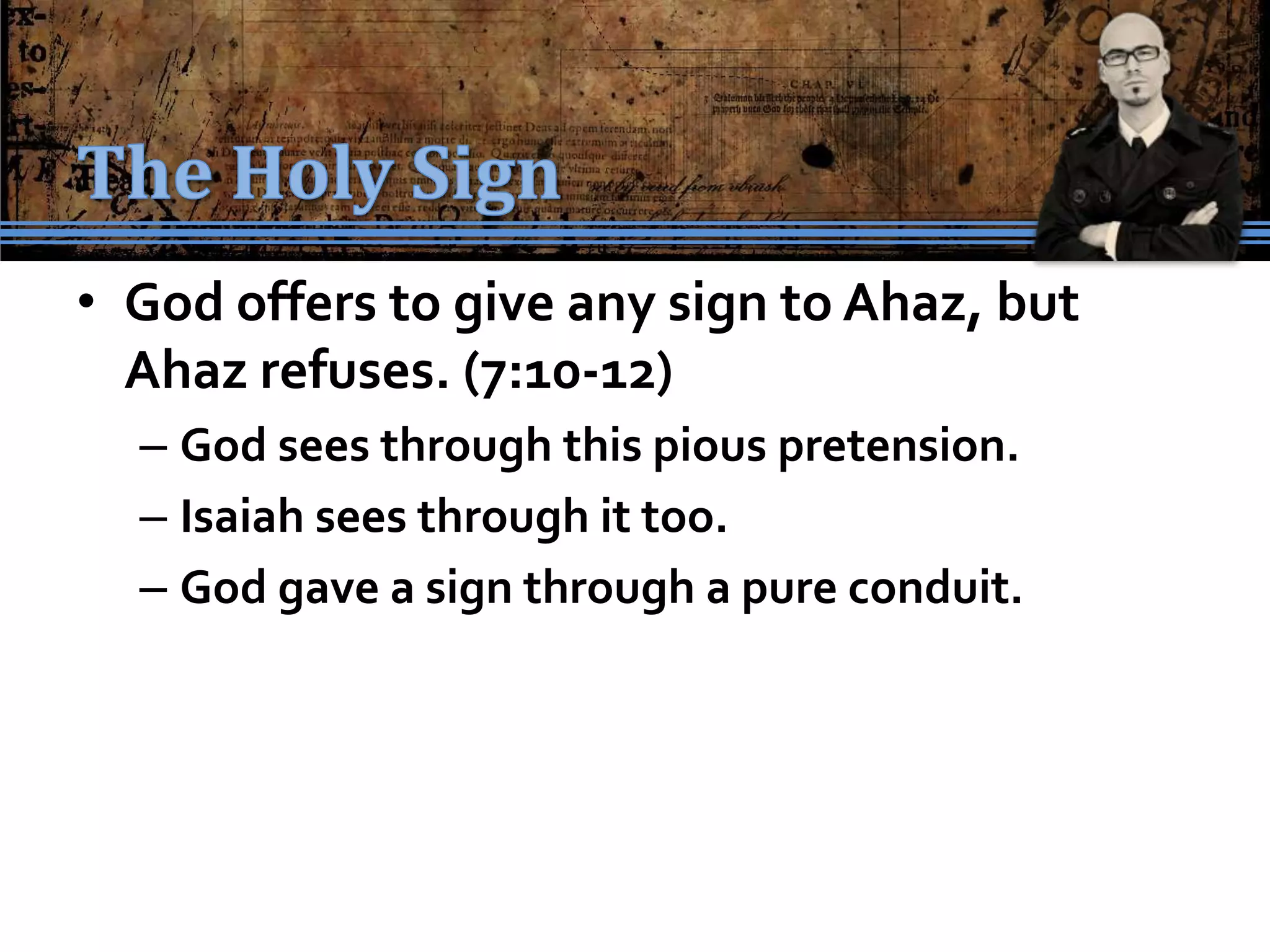 • God offers to give any sign to Ahaz, but
  Ahaz refuses. (7:10-12)
  – God sees through this pious pretension.
  – Isaiah sees through it too.
  – God gave a sign through a pure conduit.
 