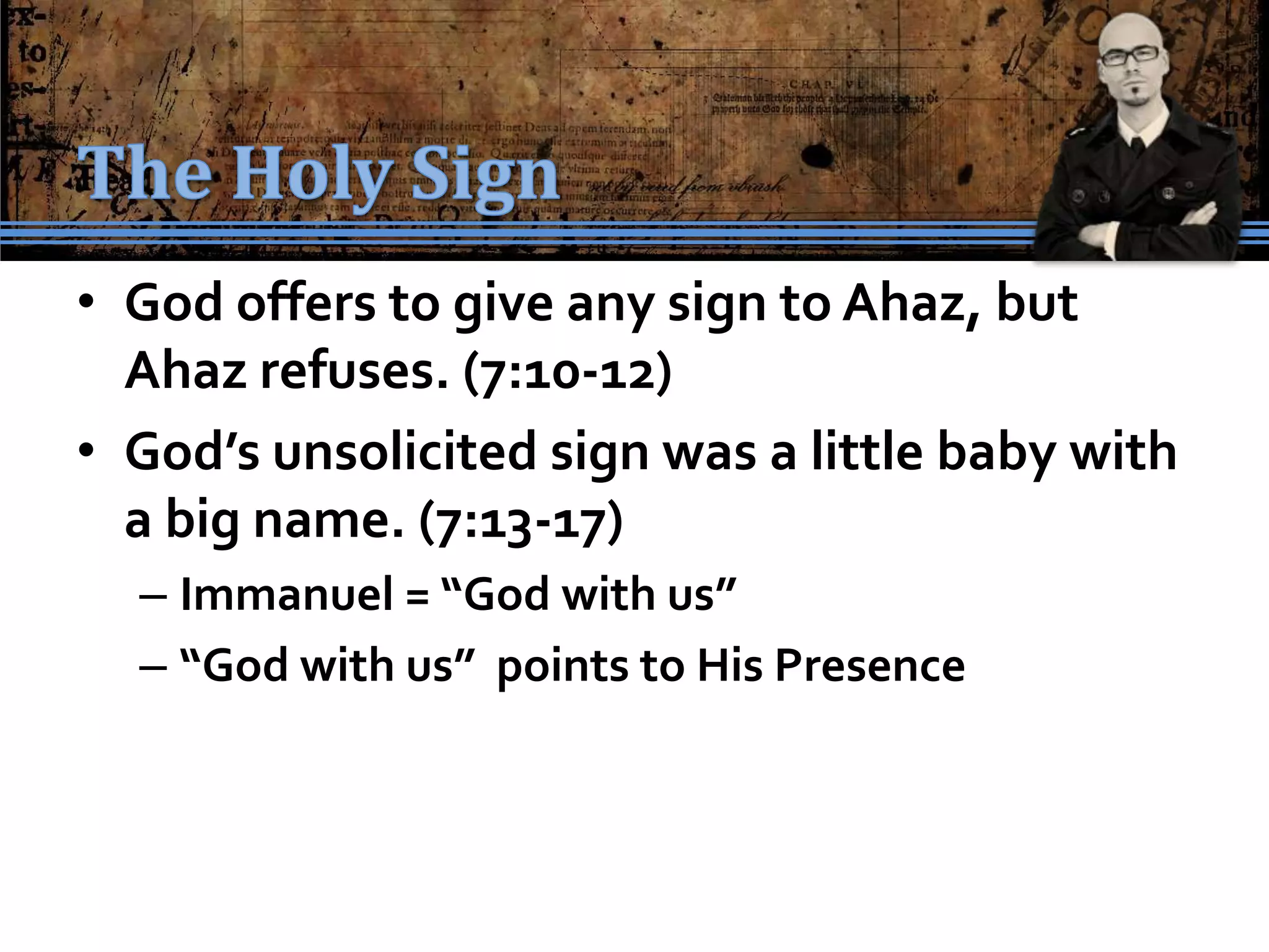 • God offers to give any sign to Ahaz, but
  Ahaz refuses. (7:10-12)
• God’s unsolicited sign was a little baby with
  a big name. (7:13-17)
  – Immanuel = “God with us”
  – “God with us” points to His Presence
 