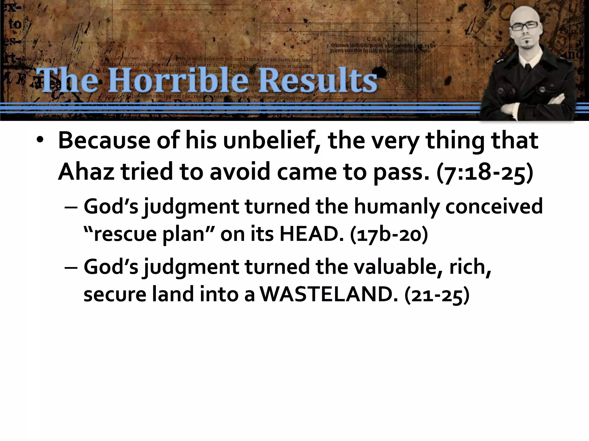 • Because of his unbelief, the very thing that
  Ahaz tried to avoid came to pass. (7:18-25)
  – God’s judgment turned the humanly conceived
    “rescue plan” on its HEAD. (17b-20)
  – God’s judgment turned the valuable, rich,
    secure land into a WASTELAND. (21-25)
 
