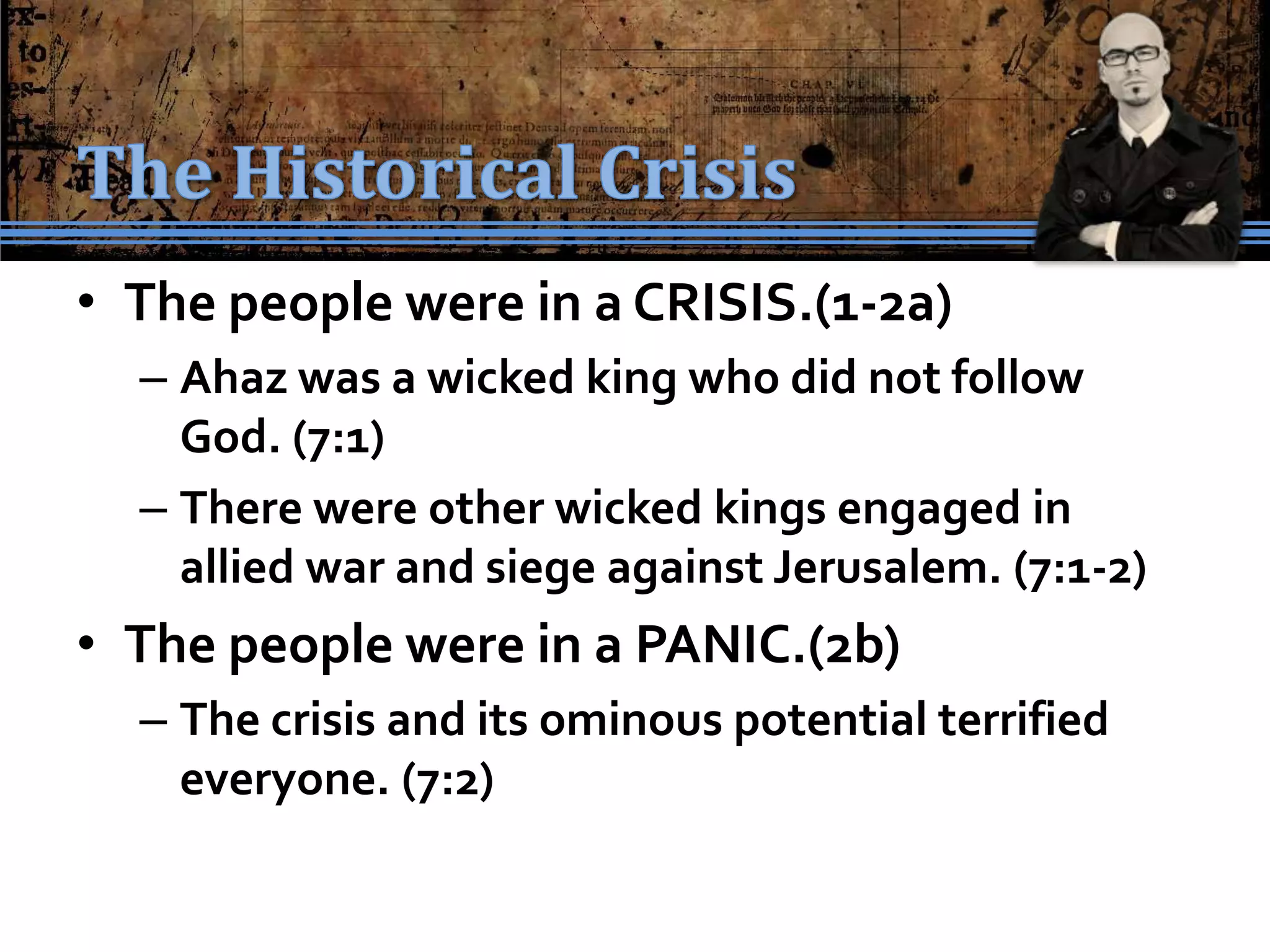 • The people were in a CRISIS.(1-2a)
  – Ahaz was a wicked king who did not follow
    God. (7:1)
  – There were other wicked kings engaged in
    allied war and siege against Jerusalem. (7:1-2)
• The people were in a PANIC.(2b)
  – The crisis and its ominous potential terrified
    everyone. (7:2)
 