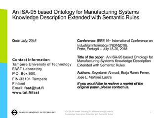 An ISA-95 based Ontology for Manufacturing Systems
Knowledge Description Extended with Semantic Rules
Date: July, 2018
Contact Information
Tampere University of Technology
FAST Laboratory
P.O. Box 600,
FIN-33101 Tampere
Finland
Email: fast@tut.fi
www.tut.fi/fast
Conference: IEEE 16th International Conference on
Industrial Informatics (INDIN2018).
Porto, Portugal – July 18-20, 2018
Title of the paper: An ISA-95 based Ontology for
Manufacturing Systems Knowledge Description
Extended with Semantic Rules
Authors: Seyedamir Ahmadi, Borja Ramis Ferrer,
Jose L. Martinez Lastra
if you would like to recieve a reprint of the
original paper, please contact us.
An ISA-95 based Ontology for Manufacturing Systems
Knowledge Description Extended with Semantic Rules
1
 