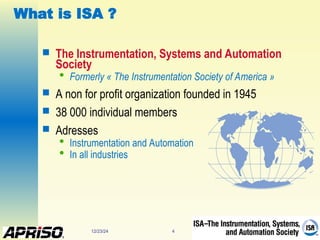 12/23/24 4
What is ISA ?
 The Instrumentation, Systems and Automation
Society

Formerly « The Instrumentation Society of America »
 A non for profit organization founded in 1945
 38 000 individual members
 Adresses

Instrumentation and Automation

In all industries
 