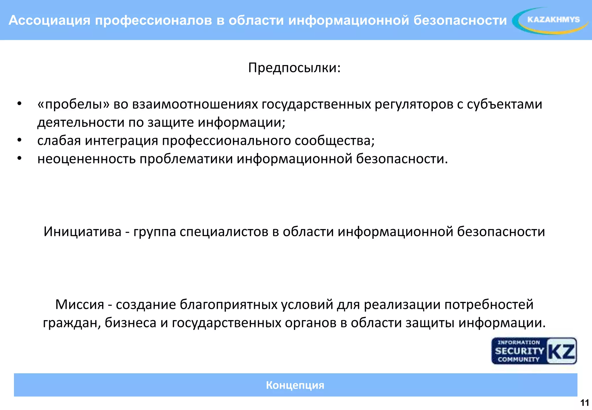 Ассоциация профессионалов в области информационной безопасности


                                Предпосылки:

 • «пробелы» во взаимоотношениях государственных регуляторов с субъектами
   деятельности по защите информации;
 • слабая интеграция профессионального сообщества;
                                                              ВЫДЕЛЕННЫЙ ТЕКСТ
 • неоцененность проблематики информационной безопасности.



    Инициатива - группа специалистов в области информационной безопасности



      Миссия - создание благоприятных условий для реализации потребностей
    граждан, бизнеса и государственных органов в области защиты информации.



                                   Концепция
                                                                                 11
 