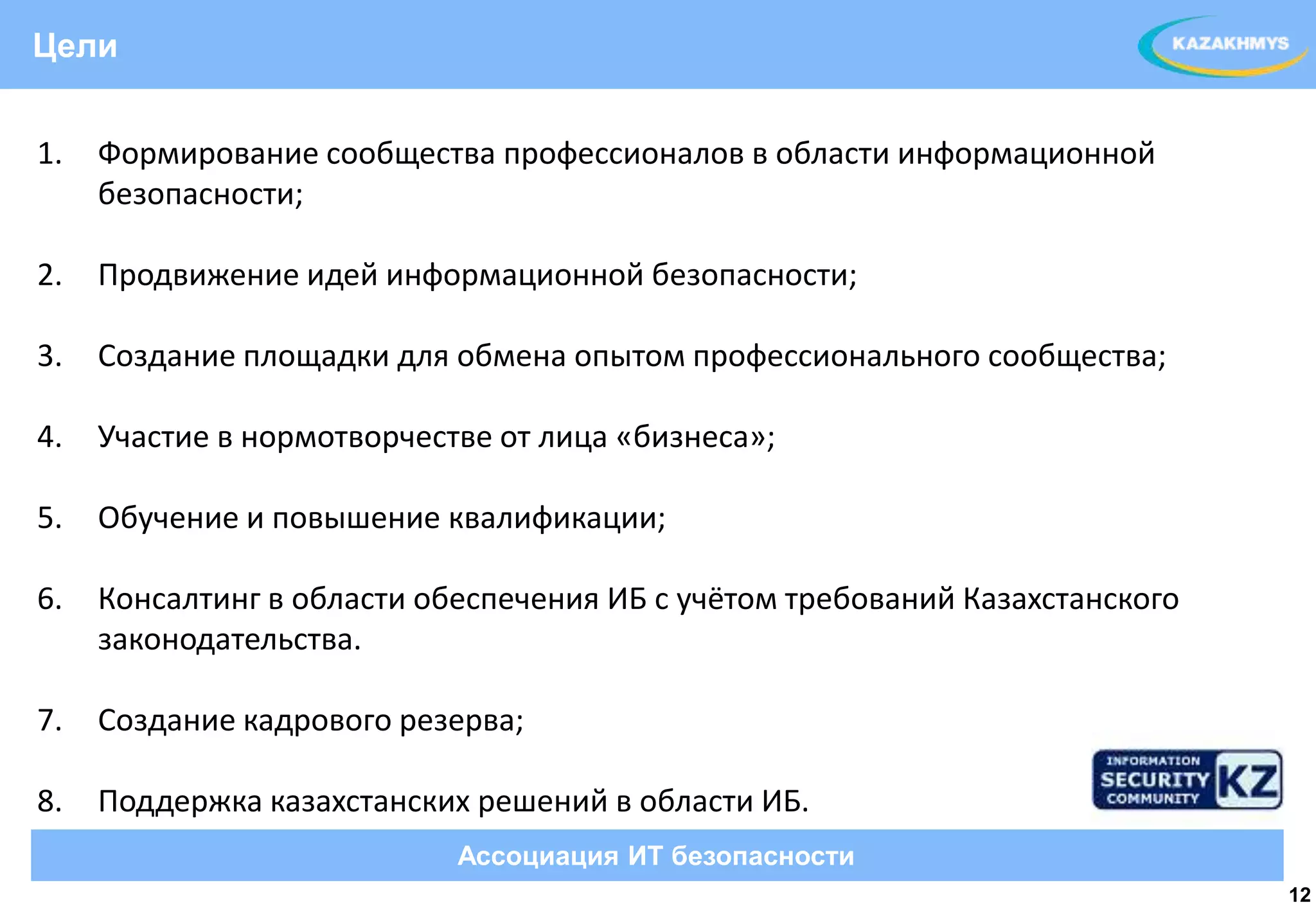 Цели


1.   Формирование сообщества профессионалов в области информационной
     безопасности;

2.   Продвижение идей информационной безопасности;
                                                                 ВЫДЕЛЕННЫЙ ТЕКСТ
3.   Создание площадки для обмена опытом профессионального сообщества;

4.   Участие в нормотворчестве от лица «бизнеса»;

5.   Обучение и повышение квалификации;

6.   Консалтинг в области обеспечения ИБ с учётом требований Казахстанского
     законодательства.

7.   Создание кадрового резерва;

8.   Поддержка казахстанских решений в области ИБ.
                            Ассоциация ИТ безопасности
                                                                                    12
 