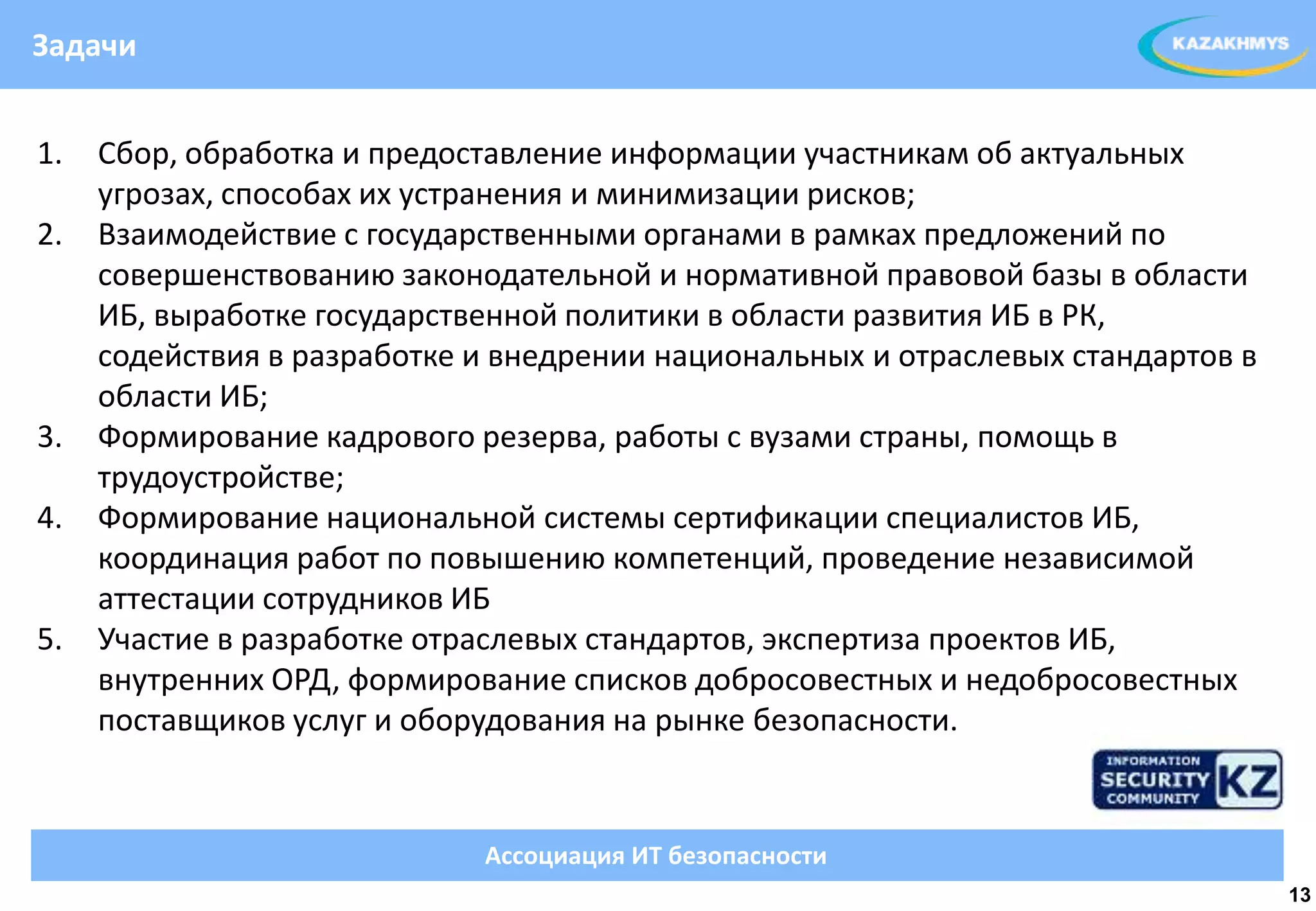 Задачи


1.   Сбор, обработка и предоставление информации участникам об актуальных
     угрозах, способах их устранения и минимизации рисков;
2.   Взаимодействие с государственными органами в рамках предложений по
     совершенствованию законодательной и нормативной правовой базы в области
     ИБ, выработке государственной политики в области развития ИБ в РК,
                                                                  ВЫДЕЛЕННЫЙ ТЕКСТ
     содействия в разработке и внедрении национальных и отраслевых стандартов в
     области ИБ;
3.   Формирование кадрового резерва, работы с вузами страны, помощь в
     трудоустройстве;
4.   Формирование национальной системы сертификации специалистов ИБ,
     координация работ по повышению компетенций, проведение независимой
     аттестации сотрудников ИБ
5.   Участие в разработке отраслевых стандартов, экспертиза проектов ИБ,
     внутренних ОРД, формирование списков добросовестных и недобросовестных
     поставщиков услуг и оборудования на рынке безопасности.


                              Ассоциация ИТ безопасности
                                                                                     13
 