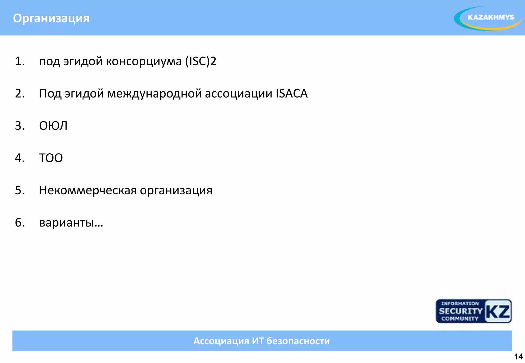 Организация


1.   под эгидой консорциума (ISC)2

2.   Под эгидой международной ассоциации ISACA

3.   ОЮЛ
                                                           ВЫДЕЛЕННЫЙ ТЕКСТ

4.   ТОО

5.   Некоммерческая организация

6.   варианты…




                              Ассоциация ИТ безопасности
                                                                              14
 