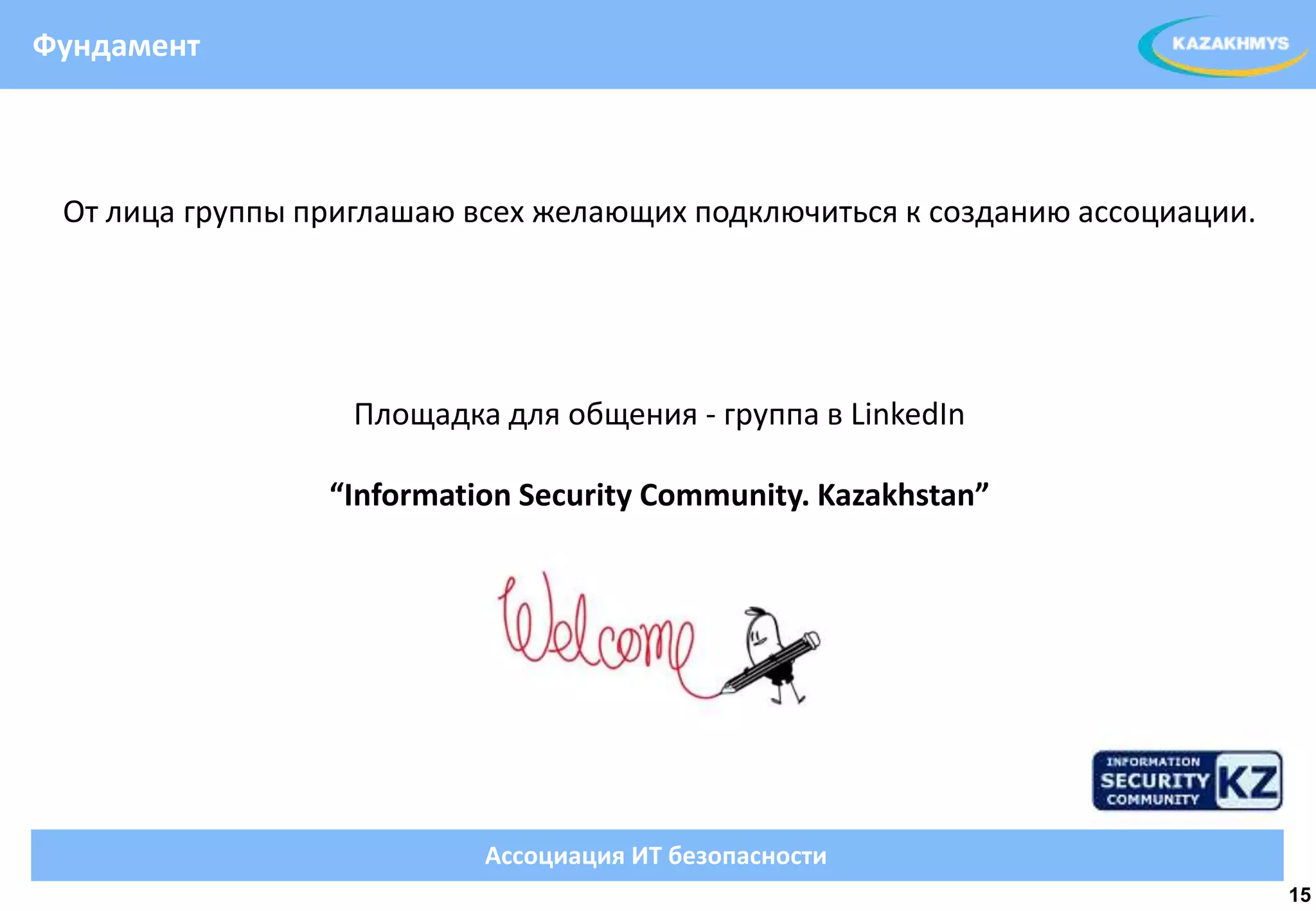 Фундамент



 От лица группы приглашаю всех желающих подключиться к созданию ассоциации.




                   Площадка для общения - группа в LinkedIn

                 “Information Security Community. Kazakhstan”




                           Ассоциация ИТ безопасности
                                                                              15
 