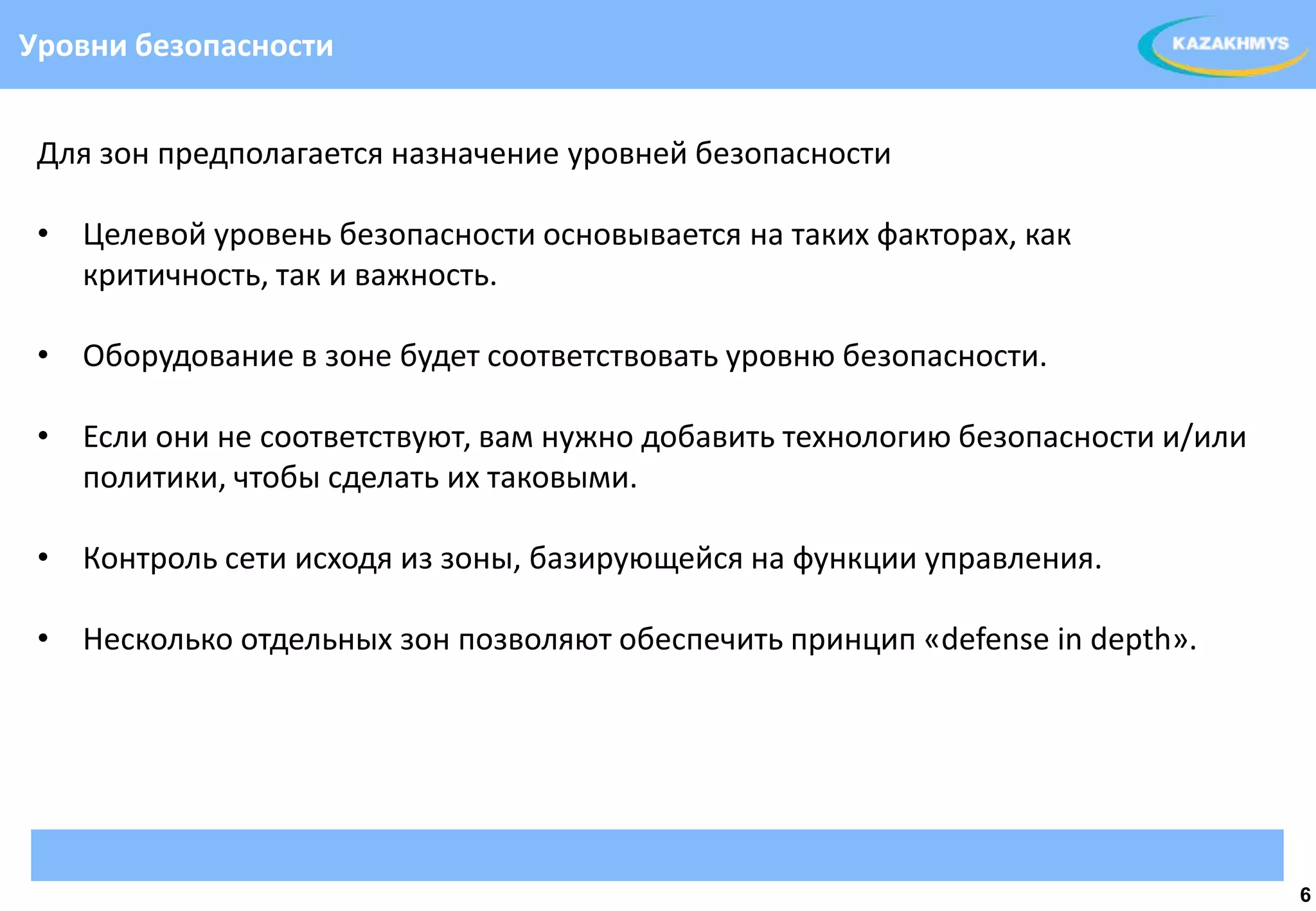 Уровни безопасности


 Для зон предполагается назначение уровней безопасности

 • Целевой уровень безопасности основывается на таких факторах, как
   критичность, так и важность.
                                                                ВЫДЕЛЕННЫЙ ТЕКСТ
 • Оборудование в зоне будет соответствовать уровню безопасности.

 • Если они не соответствуют, вам нужно добавить технологию безопасности и/или
   политики, чтобы сделать их таковыми.

 • Контроль сети исходя из зоны, базирующейся на функции управления.

 • Несколько отдельных зон позволяют обеспечить принцип «defense in depth».




                                                                                   6
 