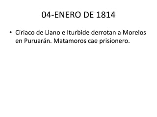 04-ENERO DE 1814 
• Ciriaco de Llano e Iturbide derrotan a Morelos 
en Puruarán. Matamoros cae prisionero. 
 