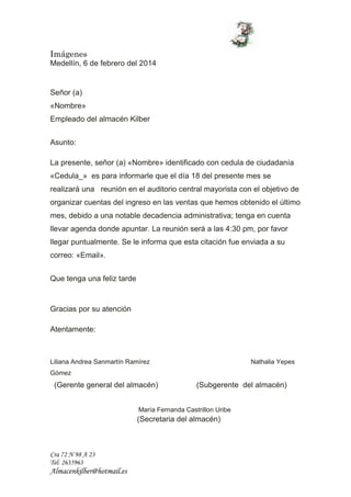 Imágenes
Cra 72 N 98 A 23
Tel: 2635963
Almacenkilber@hotmail.es
Medellín, 6 de febrero del 2014
Señor (a)
«Nombre»
Empleado del almacén Kilber
Asunto:
La presente, señor (a) «Nombre» identificado con cedula de ciudadanía
«Cedula_» es para informarle que el día 18 del presente mes se
realizará una reunión en el auditorio central mayorista con el objetivo de
organizar cuentas del ingreso en las ventas que hemos obtenido el último
mes, debido a una notable decadencia administrativa; tenga en cuenta
llevar agenda donde apuntar. La reunión será a las 4:30 pm, por favor
llegar puntualmente. Se le informa que esta citación fue enviada a su
correo: «Email».
Que tenga una feliz tarde
Gracias por su atención
Atentamente:
Liliana Andrea Sanmartín Ramírez Nathalia Yepes
Gómez
(Gerente general del almacén) (Subgerente del almacén)
María Fernanda Castrillon Uribe
(Secretaria del almacén)
 