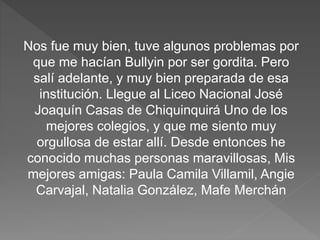 Nos fue muy bien, tuve algunos problemas por
que me hacían Bullyin por ser gordita. Pero
salí adelante, y muy bien preparada de esa
institución. Llegue al Liceo Nacional José
Joaquín Casas de Chiquinquirá Uno de los
mejores colegios, y que me siento muy
orgullosa de estar allí. Desde entonces he
conocido muchas personas maravillosas, Mis
mejores amigas: Paula Camila Villamil, Angie
Carvajal, Natalia González, Mafe Merchán
 