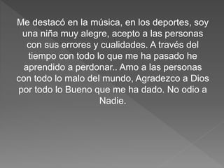 Me destacó en la música, en los deportes, soy
una niña muy alegre, acepto a las personas
con sus errores y cualidades. A través del
tiempo con todo lo que me ha pasado he
aprendido a perdonar.. Amo a las personas
con todo lo malo del mundo, Agradezco a Dios
por todo lo Bueno que me ha dado. No odio a
Nadie.
 