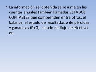 La información así obtenida se resume en las cuentas anuales también llamadas ESTADOS CONTABLES que comprenden entre otros: el balance, el estado de resultados o de pérdidas y ganancias (PYG), estado de flujo de efectivo, etc. 