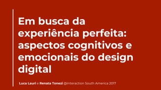 Em busca da
experiência perfeita:
aspectos cognitivos e
emocionais do design
digital
Luca Lauri e Renata Tonezi @Interaction South America 2017
 