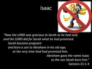 Isaac



“Now the LORD was gracious to Sarah as he had said,
and the LORD did for Sarah what he had promised.
   Sarah became pregnant
   and bore a son to Abraham in his old age,
      at the very time God had promised him.
                              Abraham gave the name Isaac
                                 to the son Sarah bore him.”
                                              Genesis 21:1-3
 