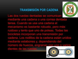 TRANSMISIÓN POR CADENA
Las dos ruedas dentadas se comunican
mediante una cadena o una correa dentada
tensa. Cuando se usa una cadena el
mecanismo es bastante robusto, pero más
ruidoso y lento que uno de poleas. Todas las
bicicletas incorporan una transmisión por
cadena. Los rodillos de la cadena están unidos
mediante eslabones y, dependiendo del
número de huecos, engranan con uno o varios
dientes de las ruedas.
 
