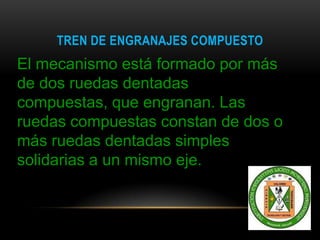 TREN DE ENGRANAJES COMPUESTO
El mecanismo está formado por más
de dos ruedas dentadas
compuestas, que engranan. Las
ruedas compuestas constan de dos o
más ruedas dentadas simples
solidarias a un mismo eje.
 