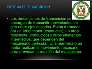 SISTEMA DE TRANSMICION
• Los mecanismos de transmisión se
encargan de transmitir movimientos de
giro entre ejes alejados. Están formados
por un árbol motor (conductor), un árbol
resistente (conducido) y otros elementos
intermedios, que dependen del
mecanismo particular. Una manivela o un
motor realizan el movimiento necesario
para provocar la rotación del mecanismo.
 