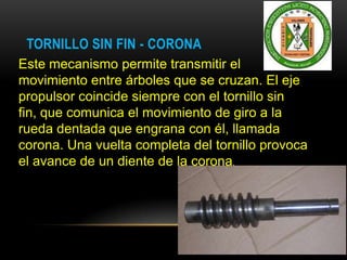 TORNILLO SIN FIN - CORONA
Este mecanismo permite transmitir el
movimiento entre árboles que se cruzan. El eje
propulsor coincide siempre con el tornillo sin
fin, que comunica el movimiento de giro a la
rueda dentada que engrana con él, llamada
corona. Una vuelta completa del tornillo provoca
el avance de un diente de la corona.
 