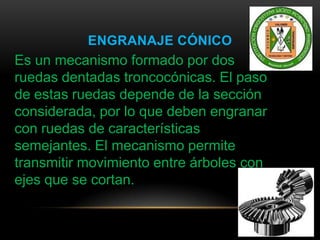 ENGRANAJE CÓNICO
Es un mecanismo formado por dos
ruedas dentadas troncocónicas. El paso
de estas ruedas depende de la sección
considerada, por lo que deben engranar
con ruedas de características
semejantes. El mecanismo permite
transmitir movimiento entre árboles con
ejes que se cortan.
 