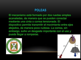 POLEAS
El mecanismo está formado por dos ruedas simples
acanaladas, de manera que se pueden conectar
mediante una cinta o correa tensionada. El
dispositivo permite transmitir el movimiento entre ejes
alejados, de manera poco ruidosa. La correa, sin
embargo, sufre un desgaste importante con el uso y
puede llegar a romperse.
 